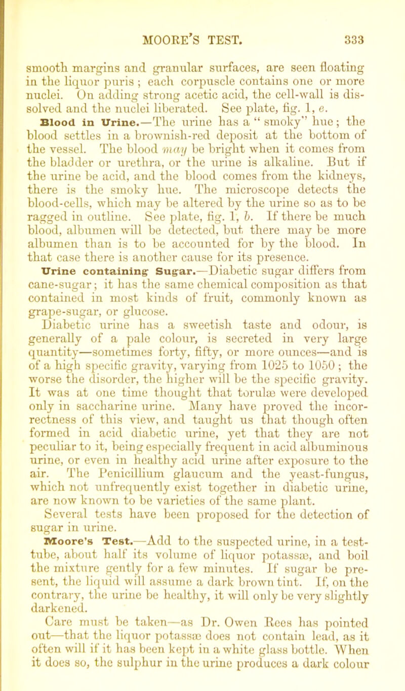 smooth margins and granular surfaces, are seen floating in the liquor puris ; each corpuscle contains one or more nuclei. On adding strong acetic acid, the cell-wall is dis- solved and the nuclei liberated. See plate, fig. 1, e. Blood in Urine.—The urine has a “ smoky” hue; the blood settles in a brownish-red deposit at the bottom of the vessel. The blood may be bright when it comes from the bladder or urethra, or the urine is alkaline. But if the urine be acid, and the blood comes from the kidneys, there is the smoky hue. The microscope detects the blood-cells, which may be altered by the urine so as to be ragged in outline. See plate, fig. 1, b. If there be much blood, albumen will be detected, but there may be more albumen than is to be accounted for by the blood. In that case there is another cause for its presence. Urine containing Sugar.—Diabetic sugar differs from cane-sugar; it has the same chemical composition as that contained in most kinds of fruit, commonly known as grape-sugar, or glucose. Diabetic urine has a sweetish taste and odour, is generally of a pale colour, is secreted in very large quantity—sometimes forty, fifty, or more ounces—and is of a high specific gravity, varying from 1025 to 1050 ; the worse the disorder, the higher will be the specific gravity. It was at one time thought that torulaa were developed only in saccharine urine. Many have proved the incor- rectness of this view, and taught us that though often formed in acid diabetic urine, yet that they are not peculiar to it, being especially frequent in acid albuminous urine, or even in healthy acid urine after exposure to the air. The Penicillium glaucum and the yeast-fungus, which not unfrequently exist together in diabetic urine, are now known to be varieties of the same plant. Several tests have been proposed for the detection of sugar in urine. Moore’s Test.—Add to the suspected urine, in a test- tube, about half its volume of liquor potass®, and boil the mixture gently for a few minutes. If sugar be pre- sent, the liquid will assume a dark brown tint. If, on the contrary, the urine be healthy, it will only be very slightly darkened. Care must be taken—as Dr. Owen Bees has pointed out—that the liquor potass® does not contain lead, as it often will if it has been kept in a white glass bottle. When it does so, the sulphur in the urine produces a dark colour