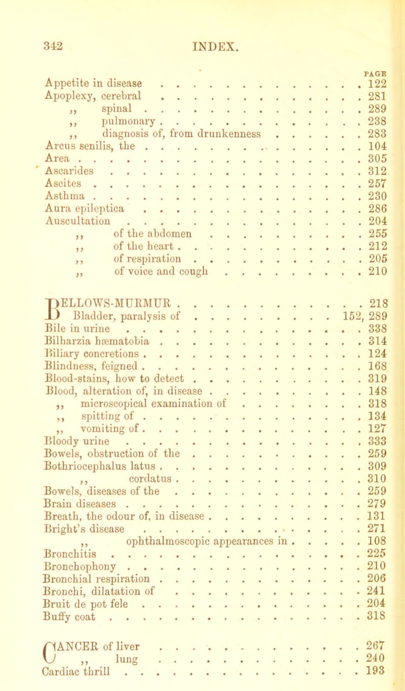 PAGE Appetite in disease 122 Apoplexy, cerebral 281 ,, spinal 289 ,, pulmonary 238 ,, diagnosis of, from drunkenness 283 Arcus senilis, the 104 Area 305 Asearides 312 Ascites 257 Asthma 230 Aura epileptica 286 Auscultation 204 ,, of the abdomen 255 ,, of the heart. 212 ,, of respiration 205 „ of voice and congh 210 pELLOWS-MURMUR X) Bladder, paralysis of Bile in urine Bilharzia hcematobia Biliary concretions Blindness, feigned Blood-stains, how to detect Blood, alteration of, in disease ,, microscopical examination of . . ,, spitting of ,, vomiting of Bloody urine Bowels, obstruction of the Bothriocephalus latus ,, cordatus Bowels, diseases of the Brain diseases Breath, the odour of, in disease Bright’s disease ,, ophthalmoscopic appearances in Bronchitis Bronchophony Bronchial respiration Bronchi, dilatation of Bruit de pot fele Buffy coat . . 218 152, 289 . . 338 . . 314 . . 124 . . 168 . . 319 . . 148 . . 318 . . 134 . . 127 . . 333 . . 259 . , 309 . . 310 . , 259 . . 279 . . 131 . . 271 . . 108 , . 225 . . 210 . . 206 , . 241 . . 204 . . 318 Cancer of Ever 267 ,, lung 240 Cardiac thrill 193