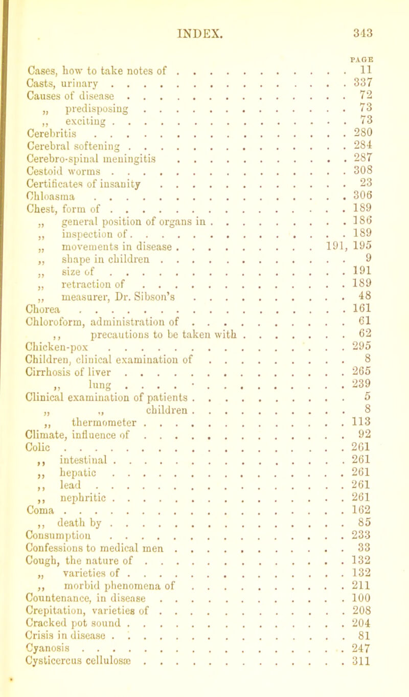 PAGE Cases, liow to take notes of 11 Casts, urinary 337 Causes of disease 72 „ predisposing 73 ,, exciting 73 Cerebritis 280 Cerebral softening 284 Cerebro-spinal meningitis 287 Cestoid worms 308 Certificates of insanity 23 Chloasma 300 Chest, form of 189 „ general position of organs in 180 „ inspection of 189 „ movements in disease 191, 195 „ shape in children 9 „ size of 191 „ retraction of 189 „ measurer, Dr. Sibson’s 48 Chorea 161 Chloroform, administration of 61 ,, precautions to be taken with 62 Chicken-pox 295 Children, clinical examination of 8 Cirrhosis of liver 265 ,, lung . 239 Clinical examination of patients 5 „ „ children 8 ,, thermometer 113 Climate, influence of 92 Colic 2G1 ,, intestinal 261 ,, hepatic 261 „ lead 261 ,, nephritic 261 Coma 162 ,, death by 85 Consumption 233 Confessions to medical men 33 Cough, the nature of 132 „ varieties of 132 ,, morbid phenomena of 211 Countenance, in disease 100 Crepitation, varieties of 208 Cracked pot sound 204 Crisis in disease . 81 Cyanosis 247 Cysticercus cellulos® 311