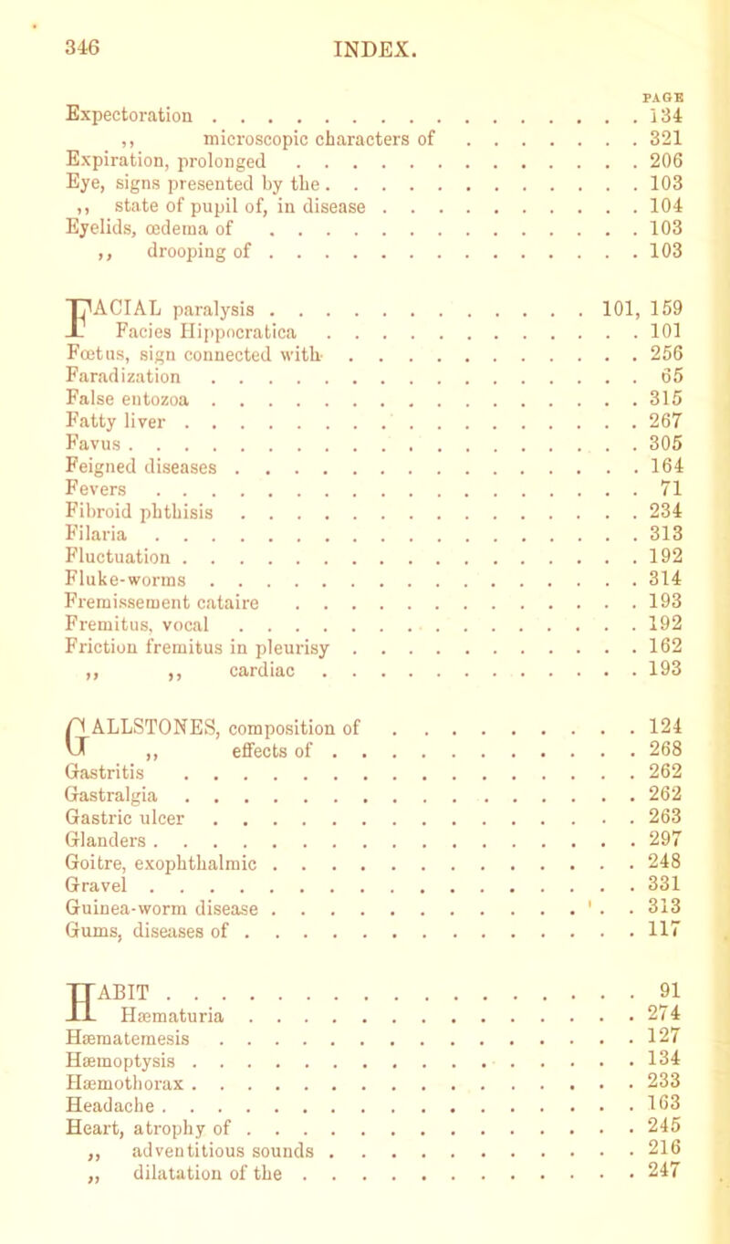 PAGE Expectoration 134 ,, microscopic characters of 321 Expiration, prolonged 206 Eye, signs presented by the 103 ,, state of pupil of, in disease 104 Eyelids, cedema of 103 ,, drooping of 103 FACIAL paralysis 101, 159 Facies Hippncratica 101 Feet us, sign connected with- 256 Faradization 65 False entozoa 315 Fatty liver 267 Favus 305 Feigned diseases 164 Fevers 71 Fibroid phthisis 234 Filaria 313 Fluctuation 192 Fluke-worms 314 Fremissement cataire 193 Fremitus, vocal 192 Friction fremitus in pleurisy 162 ,, ,, cardiac 193 ri ALLSTONES, composition of 124 vX ,, effects of 268 Gastritis 262 Gastralgia 262 Gastric ulcer 263 Glanders 297 Goitre, exophthalmic 248 Gravel 331 Guinea-worm disease ' . 313 Gums, diseases of 117 Habit 91 Haematuria 274 Hsematemesis 127 Haemoptysis 134 Haemothorax 233 Headache 163 Heart, atrophy of 245 ,, adventitious sounds 216 „ dilatation of the 247