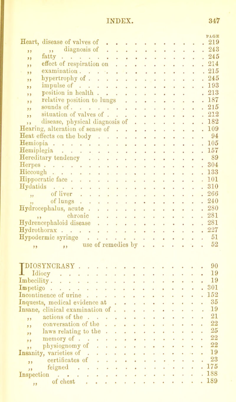 PAGE Heart, disease of valves of 219 ,, ,, diagnosis of 243 ,, fatty 245 ,, effect of respiration on 214 ,, examination 215 ,, hypertrophy of 245 ,, impulse of 193 ,, position in health .213 ,, relative position to lungs 187 „ sounds of 215 ,, situation of valves of 212 ,, disease, physical diagnosis of 182 Hearing, alteration of sense of 109 Heat effects on the body 94 Hemiopia 105 Hemiplegia 157 Hereditary tendency 89 Herpes 304 Hiccough 133 Hippocratic face 101 Hydatids 310 „ of liver 266 „ of lungs 240 Hydrocephalus, acute 280 ,, chronic 281 Hydrencephaloid disease 281 Hydrothorax 227 Hypodermic syringe 51 ,, ,, use of remedies by 52 TDIOSYNCKASY 90 JL Idiocy 19 Imbecility 19 Impetigo 301 Incontinence of urine 152 Inquests, medical evidence at 35 Insane, clinical examination of 19 ,, actions of the 21 ,, conversation of the 22 ,, laws relating to the 25 ,, memory of 22 ,, physiognomy of 22 Insanity, varieties of . 19 ,, certificates of 23 ,, feigned 175 Inspection 188 ,, of chest 189