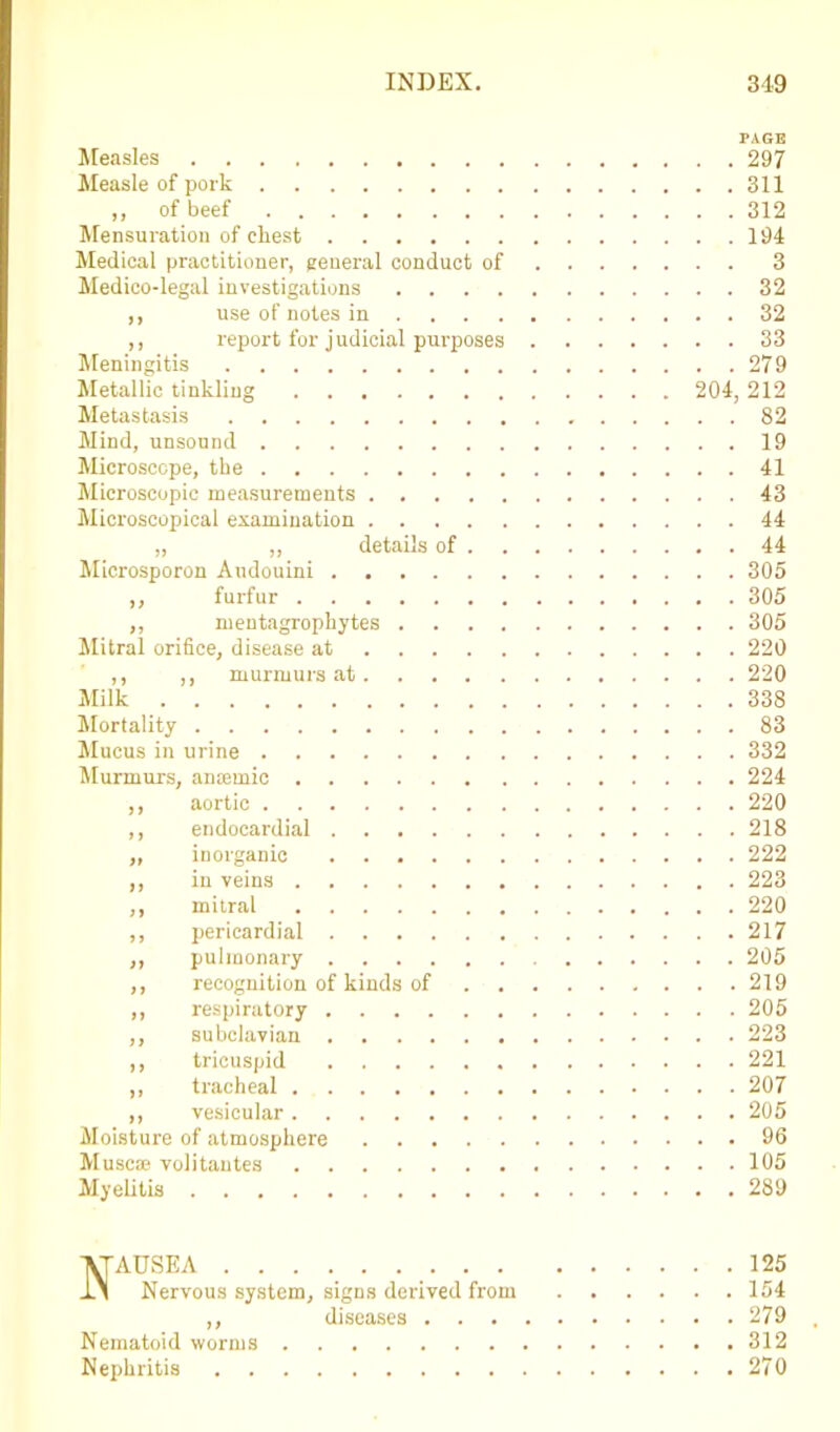 PAGE Measles 297 Measle of pork 311 ,, of beef 312 Mensuration of chest 194 Medical practitioner, general conduct of 3 Medico-legal investigations 32 ,, use of notes in 32 ,, report for judicial purposes 33 Meningitis 279 Metallic tinkling 204, 212 Metastasis 82 Mind, unsound 19 Microscope, the 41 Microscopic measurements 43 Microscopical examination 44 „ „ details of 44 Microsporon Audouini 305 ,, furfur 305 ,, mentagrophytes 305 Mitral orifice, disease at 220 ,, ,, murmurs at 220 Milk 338 Mortality 83 Mucus in urine 332 Murmurs, anaemic 224 ,, aortic 220 ,, endocardial 218 „ inorganic 222 ,, in veins 223 ,, mitral 220 ,, pericardial 217 ,, pulmonary 205 ,, recognition of kinds of 219 ,, respiratory 205 ,, subclavian 223 ,, tricuspid 221 ,, tracheal 207 ,, vesicular 205 Moisture of atmosphere 96 Muse® volitantes 105 Myelitis 289 ■VTADSEA 125 -L\ Nervous system, signs derived from 154 ,, diseases 279 Nematoid worms 312 Nephritis 270