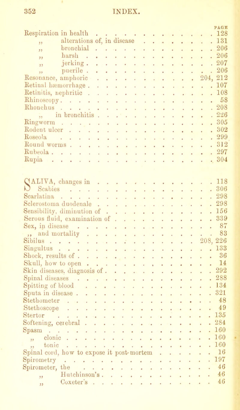 PAGE Respiration in health 128 „ alterations of, in disease 131 „ bronchial 206 „ harsh 206 >, jerking 207 „ puerile 206 Resonance, amphoric 204, 212 Retinal haemorrhage 107 Retinitis, nephritic 108 Rhinoscopy 58 Rkonclius 208 „ in bronchitis 226 Ringworm 305 Rodent ulcer 302 Roseola 299 Round worms 312 Rubeola 297 Rupia 304 SALIVA, changes in 118 Scabies 306 Scarlatina 298 Sclerostoma duodenale 298 Sensibility, diminution of 156 Serous fluid, examination of 339 Sex, in disease 87 ,, and mortality 83 Sibilus 208, 226 Singultus 133 Shock, results of 36 Skull, how to open 14 Skin diseases, diagnosis of 292 Spinal diseases 288 Spitting of blood 134 Sputa in disease 321 Stethometer 48 Stethoscope 49 Stertor 135 Softening, cerebral 284 Spasm 160 „ clonic 160 „ tonic 160 Spinal cord, how to expose it post-mortem 16 Spirometry 197 Spirometer, the 46 „ Hutchinson’s 46 „ Coxeter's 46