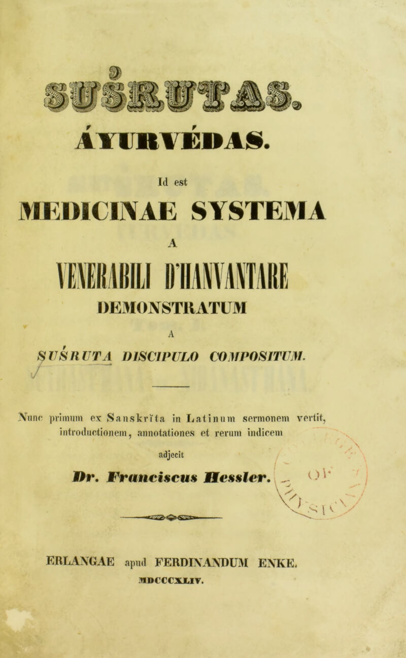 M11IVEDAS. Id est MEDICINAE SYSTEMA A DEMONSTRATUM A SUS RUTA DISCIPULO COMPOSITUM. r Nunc primum ex Sanskrita in Latinum sermonem vertit, introductionem, annotationes et rerum indicem adjecit Br. FranciscuH Hessler. s ✓ A o\* v i v. y .1 ERLANGAE apml FERDINANDUM ENKE, -HDCCCXJLIV.