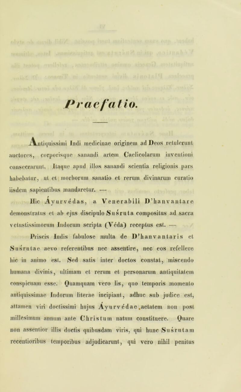 Praefatio. xVntiquissimi Imli medicinae originem ad Deos retulerunt auctores, corporis que sanandi artem Caelicolarum inventioni consecrarunt. Itaque apud illos sanandi scientia religionis pars habebatur, ut et morborum sanatio et rerum divinarum curatio iisdem sapientibus mandaretur. *— t Hic Ayurvedas, a Venerabili D ’ li a n v a n t a r e demonstratus et ah ejus discipulo Sus ruta compositus ad sacra vetustissimorum Indorum scripta (Veda) receptus est. — Pi iscis Indis fabulose multa de lVhanvantaris et Sus ruta e aevo referentibus nec assentire, nec eos refellere hic in animo est. Sed satis inter doctos constat, miscendo humana divinis, ultimam et rerum et personarum antiquitatem conspicuam esse. Quamquam vero lis, quo temporis momento antiquissimae Indorum literae incipiant, adhuc sub judice est, r attamen viri doctissimi hujus Ayurvedae .aetatem non post millesimum annum ante Christum natum constituere. Quare non assentior illis doctis quibusdam viris, qui hunc Sus rutam recentioribus temporibus adjudicarunt, qui vero nihil penitus