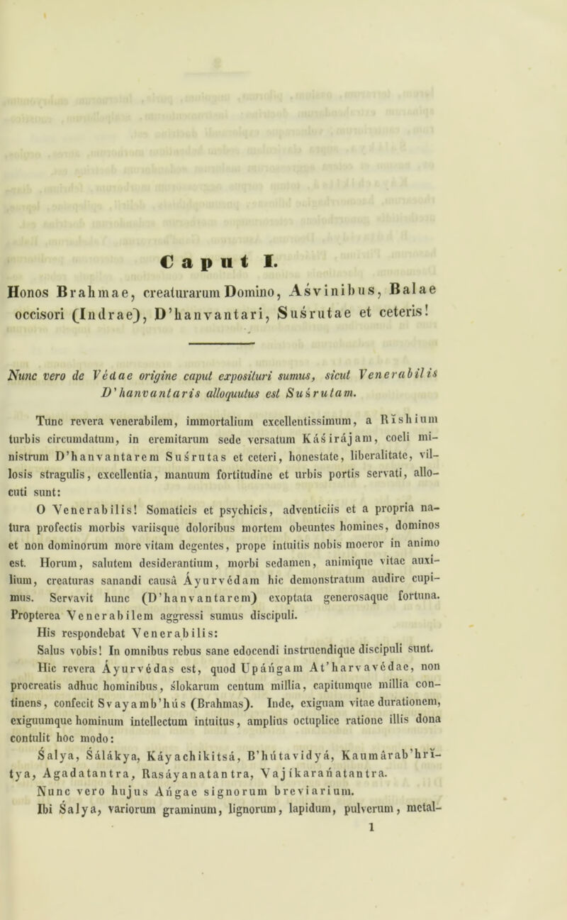 Honos Brahmae, creaturarum Domino, Asvinibus, Bala e occisori (Indrae), D’hanvantari, Sus rutae et ceteris! Nunc vero de Ve da e origine caput exposituri sumus, sicut Venerabilis D'hanvantaris alloquutus est Susrutam. Tunc revera venerabilem, immortalium excellentissimum, a Rishium turbis circumdatum, in eremitarum sede versatum Kasirajam, coeli mi- nistrum D’hanvantarcm Susrutas et ceteri, honestate, libcralitatc, vil- losis stragulis, excellentia, manuum fortitudine et urbis portis servati, allo- cuti sunt: 0 Venerabilis! Somaticis et psychicis, adventiciis et a propria na- tura profectis morbis variisque doloribus mortem obeuntes homines, dominos et non dominorum more vitam degentes, prope intuitis nobis moeror in animo est. Horum, salutem desiderantium, morbi sedamen, animique vitae auxi- lium, creaturas sanandi causa Ayurv6dam hic demonstratum audire cupi- mus. Servavit hunc (DTianvantarcm) exoptata generosaque fortuna. Propterca Venerabilem aggressi sumus discipuli. His respondebat Venerabilis: Salus vobis! In omnibus rebus sane edocendi instruendique discipuli sunt. Hic revera Ayurv6das est, quod Upangam At’harvav6dac, non procreatis adhuc hominibus, slokarum centum millia, capitumquc millia con- tinens, confecit Sv ay amb’hus (Brahmas). Inde, exiguam vitae durationem, exiguumque hominum intellectum intuitus, amplius octuplicc ratione illis dona contulit hoc modo: Salya, Salakya, Kayachikitsa, B’hutavidya, Kaumarab hri- tya, Agadatantra, Rasayanatan tra, Vaj ikarari atantra. Nunc vero hujus Augae signorum breviarium. Ibi Salya, variorum graminum, lignorum, lapidum, pulverum, metal- 1