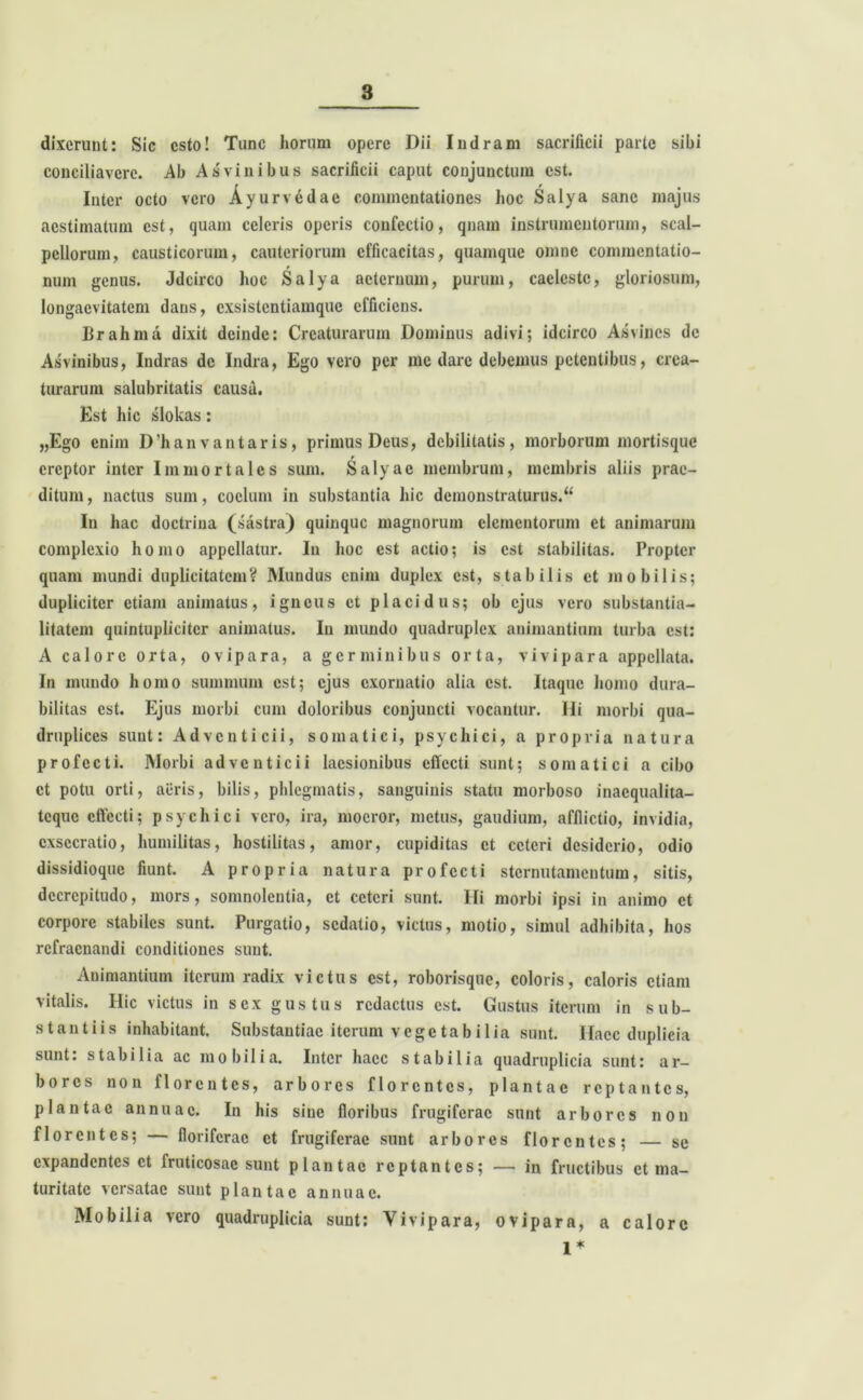 dixerunt: Sic esto! Tunc horum opere Dii Indram sacrificii parte sibi conciliavere. Ab As vi n ibus sacrificii caput conjunctum est. Inter octo vero Ayurv<idae commentationes hoc Salya sane majus aestimatum est, quam celeris operis confectio, qnam instrumentorum, scal- pellorum, causticorum, cauteriorum efficacitas, quamque omne commentatio- num genus. Jdcirco hoc Salya aeternum, purum, caeleste, gloriosum, longaevitatem dans, exsistentiamque efficiens. Brahma dixit deinde: Creaturarum Dominus adivi; idcirco Asvincs de Asvinibus, Indras de Indra, Ego vero per me dare debemus petentibus, crea- turarum salubritatis causa. Est hic slokas: „Ego enim D’hanvantaris, primus Deus, debilitatis, morborum mortisque ereptor inter Immortales sum. Salyac membrum, membris aliis prae- ditum, nactus sum, coelum in substantia hic demonstraturus.** In hac doctrina (sastra) quinque magnorum elementorum et animarum complexio homo appellatur. In hoc est actio; is est stabilitas. Propter quam mundi duplicitatem? Mundus enim duplex est, stabilis et mobilis; dupliciter etiam animatus, igneus et placidus; ob ejus vero substantia- litatem quintuplicitcr animatus. In mundo quadruplex animantium turba est: A calore orta, ovipara, a germinibus orta, vivipara appellata. In mundo homo summum est; ejus exornatio alia est. Itaque homo dura- bilitas est. Ejus morbi cum doloribus conjuncti vocantur. Hi morbi qua- druplices sunt: Adventicii, somatici, psychici, a propria natura profecti. Morbi adventicii laesionibus effecti sunt; somatici a cibo et potu orti, aiiris, bilis, phlegmatis, sanguinis statu morboso inaequalita- teque effecti; psychici vero, ira, moeror, metus, gaudium, afflictio, invidia, exsecratio, humilitas, hostilitas, amor, cupiditas et ceteri desiderio, odio dissidioque fiunt. A propria natura profecti sternutamentum, sitis, deerepitudo, mors, somnolentia, et ceteri sunt. Hi morbi ipsi in animo et corpore stabiles sunt. Purgatio, sedatio, victus, motio, simul adhibita, hos rcfracnandi conditiones sunt. Animantium iterum radix victus est, roborisque, coloris, caloris etiam vitalis. Hic victus in sex gustus redactus est. Gustus iterum in sub- stantiis inhabitant. Substantiae iterum vegetabilia sunt. Ilacc duplicia sunt: stabilia ac mobilia. Inter haec stabilia quadruplicia sunt: ar- bores non florentes, arbores florentes, plantae reptantes, plantae annuae. In his sine floribus frugiferae sunt arbores non florentes; — floriferae et frugiferae sunt arbores florentes; — se expandentes et fruticosae sunt plantae reptantes; — in fructibus et ma- turitate versatae sunt plantae annuae. Mobilia vero quadruplicia sunt: Vivipara, ovipara, a calore 1*