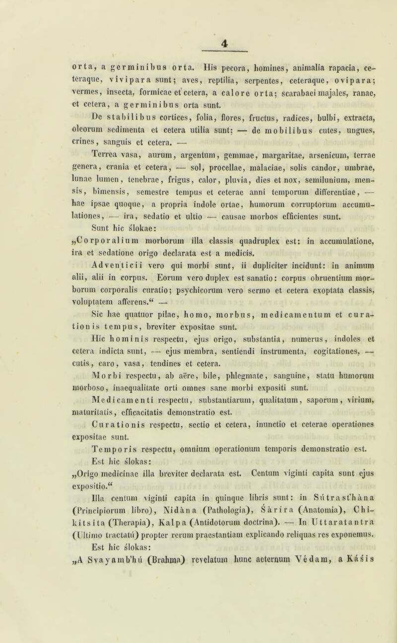 orta, a germinibus orta. Hi9 pecora, homines, animalia rapacia, cc- teraque, vivipara sunt; aves, reptilia, serpentes, ceteraquc, ovipara; vermes, insecta, formicae et cetera, a calore orta; scarabaei majales, ranae, et cetera, a germinibus orta sunt. De stabilibus cortices, folia, flores, fructus, radices, bulbi, extracta, oleorum sedimenta et cetera utilia sunt; — de mobilibus cutes, ungues, crines, sanguis et cetera. — Terrea vasa, aurum, argentum, geminae, margaritae, arsenicum, terrae genera, crania et cetera, — sol, procellae, malaciae, solis candor, umbrae, lunae lumen, tenebrae, frigus, calor, pluvia, dies et nox, semilunium, men- sis, bimensis, semestre tempus et ceterae anni temporum differentiae, — hae ipsae quoque, a propria indole ortae, humorum corruptorum accumu- lationes, — ira, sedatio et ultio — causae morbos efficientes sunt. Sunt hic slokac: „Corporalium morborum illa classis quadruplex est: in accumulatione, ira et sedatione origo declarata est a medicis. Adventicii vero qui morbi sunt, ii dupliciter incidunt: in animum alii, alii in corpus. Eorum vero duplex est sanatio: corpus obruentium mor- borum corporalis curatio; psychicorum vero sermo et cetera exoptata classis, voluptatem afferens.“ — Sic hac quatuor pilae, homo, morbus, medicamentum et cura- tionis tempus, breviter expositae sunt. Hic hominis respectu, ejus origo, substantia, numerus, indoles et cetera indicta sunt, — ejus membra, sentiendi instrumenta, cogitationes, — cutis, caro, vasa, tendines et cetera. Morbi respectu, ab aere, bile, phlegmate, sanguine, statu humorum morboso, inaequalitate orti omnes sane morbi expositi sunt. Medicamenti respectu, substantiarum, qualitatum, saporum, virium, maturitatis, efficacitatis demonstratio est. Curationis respectu, sectio et cetera, inunctio et ceterae operationes expositae sunt. Temporis respectu, omnium operationum temporis demonstratio est. Est hic slokas: „Origo medicinae illa breviter declarata est. Centum viginti capita sunt ejus expositio.“ Illa centum viginti capita in quinque libris sunt: in SutrastTana (Principiorum libro), Nidan a (Pathologia), S a r i r a (Anatomia), Ghi- le i t s i t a (Therapia), Kal p a (Antidotorum doctrina). — In Uttaratantra (Ultimo tractatu) propter rerum praestantiam explicando reliquas res exponemus. Est hic slokas: „A Svayamb’hii (Brahma) revelatum hunc aeternum Vedam, a Kasis