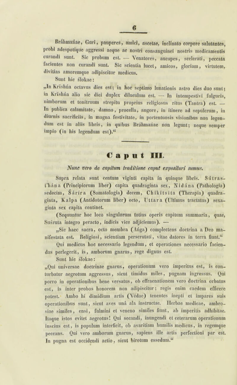 Br Ah mati ac, Guri, pauperes, amici, ascetae, inclinato corpore salutantes, piobi adespotique aggressi aeque ac nostri consanguinei nostris medicamentis curandi sunt. Sic probum est. — Venatores, aucupes, scelerati, peccata facientes non curandi sunt. Sic scicutia lucet, amicos, gloriam, virtutem, divitias amoremque adipiscitur medicus. Sunt hic slokac: „In Krishria octavus dies est; in hoc septimo lunationis astro dies duo sunt; in Krishtia alio sic diei duplex diluculum est. — In intempestivi fulguris, nimborum et tonitruum strepitu proprius religiosus ritus (Tantra) est. — In publica calamitate, damno, procella, angore, in itinere ad sepulcrum, in diurnis sacrificiis, in magna festivitate, in portentuosis visionibus non legen- dum est in aliis libris, in quibus Brahmatiae non legunt; neque semper impio (in his legendum est).“ Caput III. Nunc vero de capitum traditione caput exposituri sumus. Supra relata sunt centum viginti capita in quinque libris. Sutras- fhana (Principiorum liber) capita quadraginta sex, Nidana (Pathologia) sedecim, Sarira (Somatologia) decem, Chikitsita (Therapia) quadra- ginta, Kalpa (Antidotorum liber) octo, Uttara (Ultimus tractatus) sexa- giuta sex capita continet. (Sequuntur hoc loco singulorum totius operis capitum summaria, quae, Susruta integro peracto, indicis vice adjiciemus). — „Sic haec sacra, octo mombra (Atiga) complectens doctrina a Deo ma- nifestata est. Religiosi, scientiam perscrutati, vitae datores in terra fiunt.“ Qui medicus hoc necessario legendum, et operationes necessario facien- das perlegerit, is, amborum gnarus, rege dignus est. Sunt hic slokac: „Qui universae doctrinae gnarus, operationum vero imperitus est, is con- turbatur aegrotum aggressus, sicut timidus miles, pugnam ingressus. Qui porro in operationibus bene versatus, ob cCfracnationcm vero doctrina orbatus est, is inter probos honorem non adipiscitur; regis enim caedem efficere potest. Ambo hi dimidium artis (Vedac) tenentes inepti et impares suis operationibus sunt, sicut aves una ala instructae. Herbae medicae, ambro- siae similes, ensi, fulmini et veneno similes fiunt, ab imperitis adhibitae. Itaque istos evitet aegrotus! Qui secandi, inungendi et ceterarum operationum inscius est, is populum interficit, ob avaritiam humilis medicus, in regemque peccans. Qui vero amborum gnarus, sapiens ille artis perfectioni par est. In pugna est occidendi actio, sicut birotum essedum.“