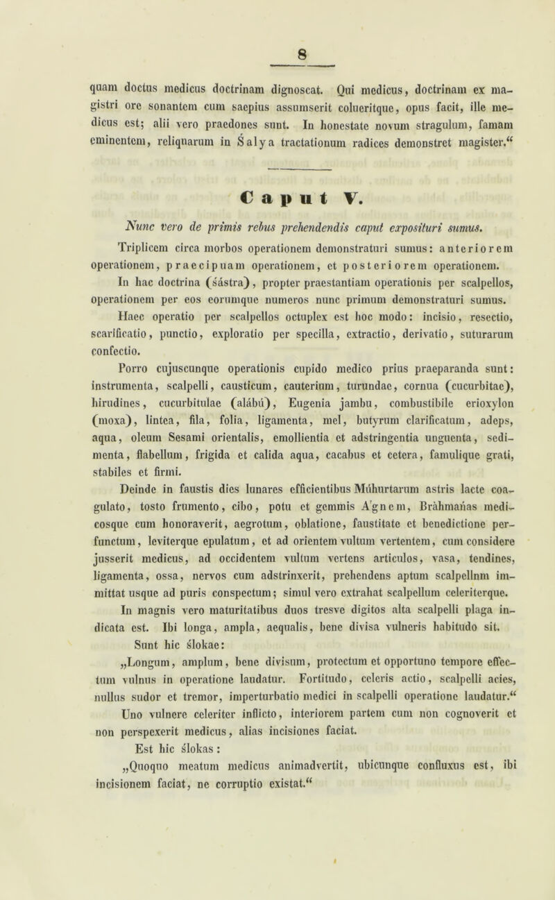 quam doctus medicus doctrinam dignoscat. Qui medicus, doctrinam ex ma- gistri ore sonantem cum saepius assumserit colucritque, opus facit, ille me- dicus est; alii vero praedones sunt. In honestate novum stragulum, famam eminentem, reliquarum in Salya tractationum radices demonstret magister/* Caput V. Nunc vero de primis rebus prehendendis caput exposituri sumus. Triplicem circa morbos operationem demonstraturi sumus: anteriorem operationem, praecipuam operationem, et posteriorem operationem. In hac doctrina (sastra), propter praestantiam operationis per scalpellos, operationem per cos eorumque numeros nunc primum demonstraturi sumus. Haec operatio per scalpellos octuplex est hoc modo: incisio, resectio, scarificatio, punctio, exploratio per specilla, extractio, derivatio, suturarum confectio. Porro cujuscunque operationis cupido medico prius praeparanda sunt: instrumenta, scalpelli, causticum, cauterium, turundae, cornua (cucurbitae), hirudines, cucurbitulae (alabu), Eugenia jambu, combustibile erioxylon (moxa), lintea, fila, folia, ligamenta, mei, butyrum clarificatum, adeps, aqua, oleum Sesami orientalis, emollientia et adstringentia unguenta, sedi- menta, flabellum, frigida et calida aqua, cacabus et cetera, famulique grati, stabiles et firmi. Deinde in faustis dies lunares efficientibus Muhurtarum astris lacte coa- gulato, tosto frumento, cibo, potu et gemmis Agncm, Brahmanas medi- cosquc cum honoraverit, aegrotum, oblatione, faustitate et benedictione per- functum, leviterque epulatum, et ad orientem vultum vertentem, cum considere jusserit medicus, ad occidentem vultum vertens articulos, vasa, tendines, ligamenta, ossa, nervos cum adstrinxerit, prehendens aptum scalpellnm im- mittat usque ad puris conspectum; simul vero extrahat scalpellum ccleriterque. In magnis vero maturitatibus duos tresve digitos alta scalpelli plaga in- dicata est. Ibi longa, ampla, aequalis, bene divisa vulneris habitudo sit. Sunt hic slokae: „Longum, amplum, bene divisum, protectum et opportuno tempore effec- tum vulnus in operatione laudatur. Fortitudo, celeris actio, scalpelli acies, nullus sudor et tremor, imperturbatio medici in scalpelli operatione laudatur.“ Uno vulnere celeriter inflicto, interiorem partem cum non cognoverit et non perspexerit medicus, alias incisiones faciat. Est hic slokas: „Quoquo meatum medicus animadvertit, ubicunque confluxus est, ibi incisionem faciat, ne corruptio cxistat.“ I