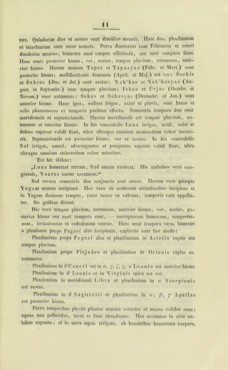 nox. Quindecim dies ct noctes sunt dimidius mensis. ITacc duo, plenilunium et interlunium sunt unus mensis. Porro Januarius cum Februario ct ceteri duodecim menses, bimestre anni tempus efficiendo, sex anni tempora fiunt, llaec sunt: posterior hiems, ver, aestas, tempus pluvium, autumnus, ante- rior hiems. Horum menses Tapas ct Tapasyas (Febr. et INIart.) sunt posterior hiems; mellificationis bimensis (April. ct Maj.) est ver; Suebis ct Sukras (Jun. ct Jul.) sunt aestas; Nab’has ct NabMiasyas (Au- gust. et Septembr.) sunt tempus pluvium; Ishas ct Urjas (Octobr. ct Novem.) sunt autumnus: Salias ct Sabasyas (Dccembr. ct Jan.) sunt anterior hiems. Haec ipsa, scilicet frigus, calor ct pluvia, sunt lunae et solis phaenomena ex temporis partium effectu. Semestria tempora duo sunt meridionale ct septentrionale. Horum meridionale est tempus pluvium, au- tumnus ct anterior hiems. In his venerabilis Luna irrigat, acidi, salsi ct dulces sapores validi fiunt, ultra ultraque omnium animantium robur incres- cit. Septentrionale est posterior hiems, ver et aestas. In bis venerabilis Sol irrigat, amari, adstringentes et pungentes sapores validi fiunt, ultra ultraque omnium animantium robur minuitur. Est hic slokas: „Luna humectat terram, Sol autem exsiccat. His ambobus vero con- gressis, Ventus tuetur creaturas. Sed revera semestria duo conjuncta sunt annus. Horum vero quinque Yugam nomen accipiunt. Hoc vero ab oculorum nictationibus incipiens ct in Yugam desinens tempus, rotae instar se volvens, temporis rota appella- tur. Sic quidam dicunt. Hic vero tempus pluvium, autumnus, anterior hiems, ver, aestas, po- sterior hiems sex anni tempora sunt, — corruptorum humorum, congestio- num, irritationum ct sedationum causae. Haec anni tempora vero, bimestri a plenilunio prope Pegasi alas incipiente, explicata sunt hoc modo: Plenilunium prope Pegasi alas ct plenilunium in Arietis capite est tempus pluvium. Plenilunium prope Plcjadcs ct plenilunium in Orionis capite es. autumnus. Plenilunium in d Cancri est in a, y, C, v Leonis est anterior hiems Plenilunium in A Leonis et in Virginis spica est ver. Plenilunium in meridionali Libra ct plenilunium in « Scorpionis est aestas. Plenilunium in d Sagittarii ct plenilunium in a, /?, y Aquilae est posterior hiems. Porro temporibus pluviis plantae annuae recentes et minus validae sunt; aquae non pellucidae, terra ct limo abundantes. Hac assumtac in aere nu- bibus expanso, ct in terra aquis irrigata, ab hominibus humcctato corpore,