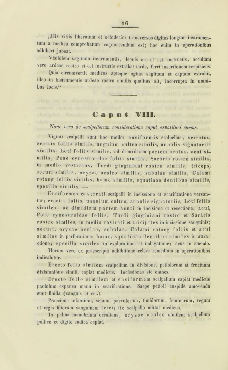 5,ilis vitiis liberatum et octodecim transversos digitos longum instrumen- tum a medico comprobatum cognoscendum est; lioc enim in operationibus adhiberi jubeat. Visibilem sagittam instrumentis, leonis ore et cct. instructis, occultam >cro ardeae rostro et cet instructis extrahat tarde, ferri insertionem respiciens. Quia circumvertit medicus apteque agitat sagittam et captam extrahit, ideo in instrumentis ardeae rostro similis qualitas sit, incorrupta in omni- bus locis.“ Caput VIII. Nunc vero de scalpellorum consideratione caput exposituri sumus. \iginti scalpelli sunt hoc modo: ensiformis scalpellus, serratus, erectis foliis similis, unguium cultro similis, annulis signatoriis similis, Loti foliis similis, ad dimidiam partem acutus, acui si- milis, Poac cynosuroidac foliis similis, Sararis rostro similis, in medio rostratus, Turdi ginginiani rostro similis, triceps, securi similis, oryzae aculeo similis, subulae similis, Calami rotang foliis similis, hamo similis, squatinae dentibus similis, specillo similis. — Ensiformes et serrati scalpelli in incissione et scarificatione versan- tur; erectis foliis, unguium cultro, annulis signatoriis, Loti foliis similes, ad dimidiam partem acuti in incisione et resectione; acui, Poae cynosuroidac foliis, Turdi ginginiani rostro et Sararis rostro similes, in medio rostrati et tricipites in incissione sanguinis; securi, oryzae aculeo, subulae, Calami rotang foliis et acui similes in perforatione; hamo, squatinae dentibus similes in attra- ctione; specillo similes in exploratione et indagatione; acus in suendo. Horum vero ex praescripta adhibitione celere remedium in operationibus indicabitur. Erecto folio similem scalpellum in divisione, petiolorum et fructuum divisionibus simili, capiat medicus. Incissiones sic omnes. Erecto folio similem et ensiformem scalpellum capiat medicus paululum expansa manu in scarificatione. Saepe petioli cuspide amovenda sunt fluida (sanguis et cct.). Praecipue infantium, senum, parvulorum, timidorum, feminarum, regum et regis filiorum sanguinem tricipi te scalpello mittat medicus. In palma manubrium occultans, oryzae aculeo similem scalpellum pollice et digito indice capiat.