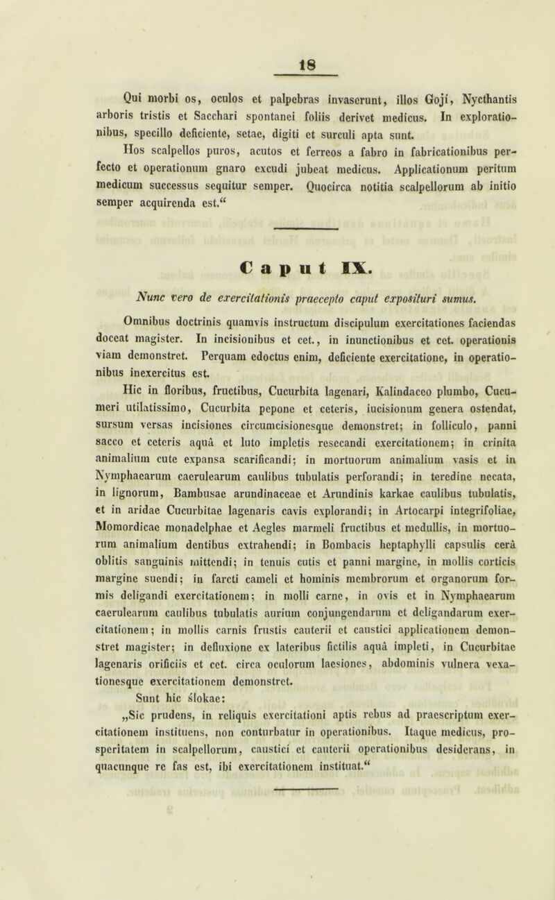 Qui morbi os, oculos et palpebras invaserunt, illos Goji, Nyctbantis arboris tristis et Sacchari spontanei foliis derivet medicus. In exploratio- nibus, specillo deficiente, sctac, digiti et surculi apta sunt. Hos scalpellos puros, acutos et ferreos a fabro in fabricationibus per- fecto et operationum gnaro excudi jubeat medicus. Applicationum peritum medicum successus sequitur semper. Quocirca notitia scalpellorum ab initio semper acquirenda cst.“ € a i» u t IX. Nunc vero de exercitationis praecepto caput exposituri sumus. Omnibus doctrinis quamvis instructum discipulum exercitationes faciendas doceat magister. In incisionibus et cet., in inunctionibus et cct. operationis viam demonstret. Perquam edoctus enim, deficiente exercitatione, in operatio- nibus inexercitus est. Hic in floribus, fructibus, Cucurbita lagenari, Kalindacco plumbo, Cucu- meri utilatissimo, Cucurbita pepone et ceteris, iucisionum genera ostendat, sursum versas incisiones circumcisionesquc demonstret; in folliculo, panni sacco et ceteris aqua et luto impletis resecandi exercitationem; in crinita animalium cute expansa scarificandi; in mortuorum animalium vasis et in Nymphaearum caerulearum caulibus tubulatis perforandi; in teredine necata, in lignorum, Bambusae arundinaceae et Arundinis karkae caulibus tubulatis, et in aridae Cucurbitae lagenaris cavis explorandi; in Artocarpi integrifoliae, Momordicac monadelphac et Acgles marmcli fructibus et medullis, in mortuo- rum animalium dentibus extrahendi; in Bombacis hcptaphylli capsulis cera oblitis sanguinis mittendi; in tenuis cutis et panni margine, in mollis corticis margine suendi; in farcti cameli et hominis membrorum et organorum for- mis deligandi exercitationem; in molli carne, in ovis et in Nymphaearum caerulearum caulibus tubulatis aurium conjungendarum et deligandarum exer- citationem ; in mollis carnis frustis cauterii et caustici applicationem demon- stret magister; in defluxione ex lateribus fictilis aqua impleti, in Cucurbitae lagenaris orificiis et cct. circa oculorum laesiones, abdominis vulnera vexa- tionesque exercitationem demonstret. Sunt hic slokac: „Sic prudens, in reliquis exercitationi aptis rebus ad praescriptum exer- citationem instituens, non conturbatur in operationibus. Itaque medicus, pro- speritatem in scalpellorum, caustici et cauterii operationibus desiderans, in quacunque re fas est, ibi exercitationem Instituat.4*