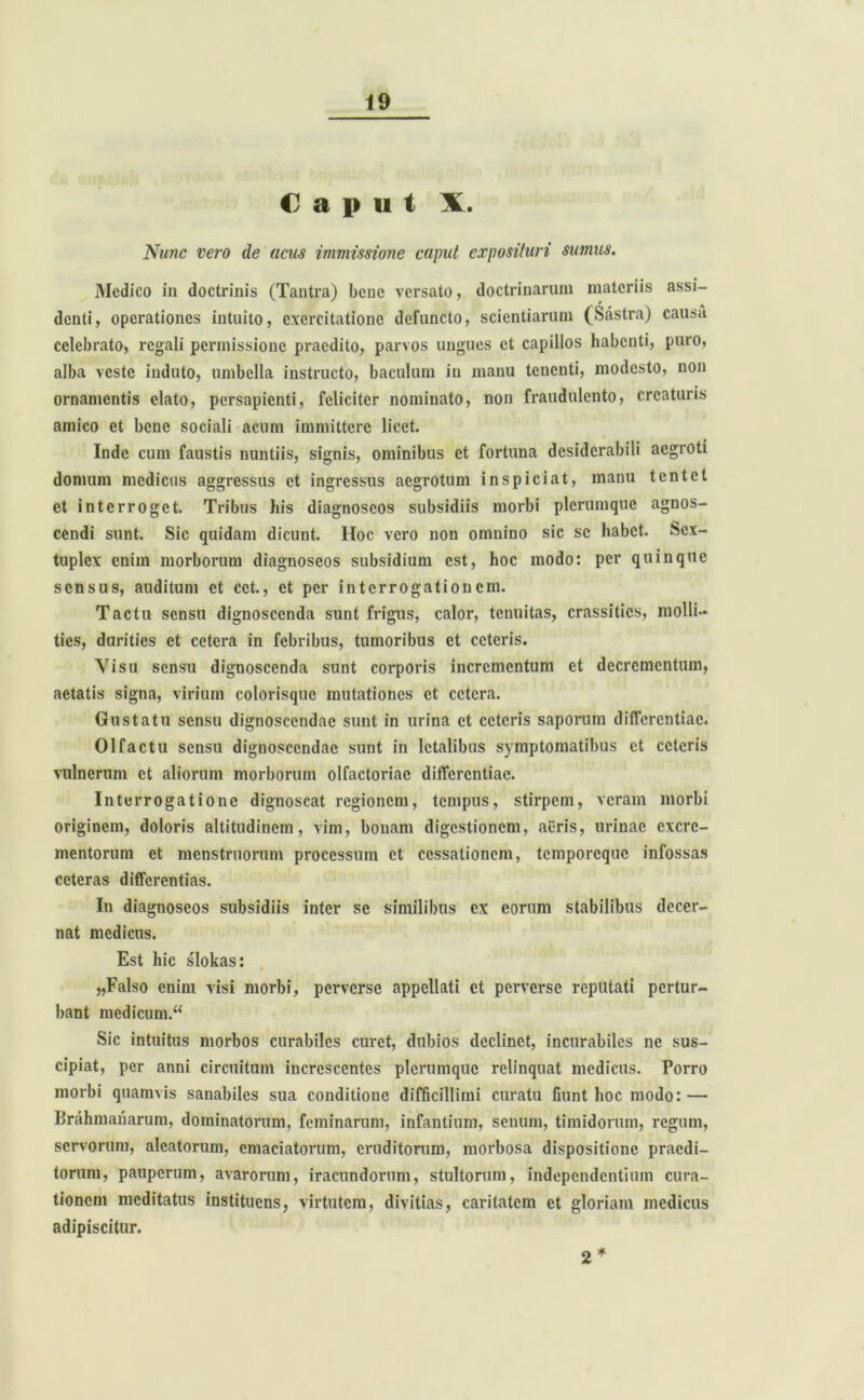 Caput X. Nunc vero de acus immissione caput exposituri sumus. Medico in doctrinis (Tantra) bcnc versato, doctrinarum materiis assi- denti, operationes intuito, exercitatione defuncto, scientiarum (Sastra) causa celebrato, regali permissione praedito, parvos ungues et capillos habenti, puro, alba veste induto, umbella instructo, baculum in manu tenenti, modesto, non ornamentis elato, persapienti, feliciter nominato, non fraudulento, creaturis amico et bcnc sociali acum immittere licet. Inde cum faustis nuntiis, signis, ominibus et fortuna desiderabili aegroti domum medicus aggressus et ingressus aegrotum inspiciat, manu tentet ct interroget. Tribus his diagnoscos subsidiis morbi plerumque agnos- cendi sunt. Sic quidam dicunt. Itoc vero non omnino sic sc habet. Scx- tuplcx enim morborum diagnoscos subsidium est, hoc modo: per quinque sensus, auditum ct cct., ct per interrogationem. Tactu sensu dignoscenda sunt frigus, calor, tenuitas, crassitics, molli- ties, durities ct cetera in febribus, tumoribus et ceteris. Visu sensu dignoscenda sunt corporis incrementum et decrementum, aetatis signa, virium colorisque mutationes ct cetera. Gustatu sensu dignoscendae sunt in urina ct ceteris saporum differentiae. Olfactu sensu dignoscendae sunt in letalibus symptomatibus et ceteris vulnerum ct aliorum morborum olfactoriae differentiae. Interrogatione dignoscat regionem, tempus, stirpem, veram morbi originem, doloris altitudinem, vim, bonam digestionem, aeris, urinae excre- mentorum ct menstruorum processum ct cessationem, temporeque infossas ceteras differentias. In diagnoseos subsidiis inter se similibus ex eorum stabilibus decer- nat medicus. Est hic slokas: „Falso enim visi morbi, perverse appellati et perverse reputati pertur- bant medicum. Sic intuitus morbos curabiles curet, dubios declinet, incurabiles ne sus- cipiat, per anni circuitum increscentes plerumque relinquat medicus. Porro morbi quamvis sanabiles sua conditione difficillimi curatu fiunt hoc modo: — Brahmanarum, dominatorum, feminarum, infantium, senum, timidorum, regum, servorum, aleatorum, emaciatorum, eruditorum, morbosa dispositione praedi- torum, pauperum, avarorum, iracundorum, stultorum, independentium cura- tionem meditatus instituens, virtutem, divitias, caritatem ct gloriam medicus adipiscitur. * 2