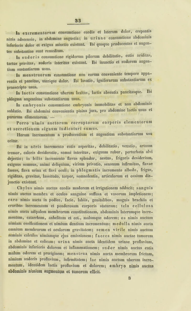 Ia excrementorum consumtionc cordis et laterum dolor, crepantis aeris adseensio, in abdomine angustia; in urinae consumtione abdominis inferioris dolor ct exigua minctio existunt. Ibi quoque producentes et augen- tes substantiae sunt remedium. In sudoris consumtionc rigidorum pilorum debilitatio, cutis ariditas, tactus pravitas, sudoris interitus existunt. Ibi inunctio ct sudorem augen- tium sustantiarum usus. In menstruorum consumtionc non eorum conveniente tempore appa- rentia ct paucitas, uterique dolor. Ibi lavatio, igniferarum substantiarum ex praescripto usus. In lactis consumtionc uberum laxitas, lactis absentia paucitasquc. Ibi phlegma augentium substantiarum usus. In embryonis consumtione embryonis immobilitas ct non abdominis sublatio. Ibi abdomini convenientia pisina jura, pro abdomine lactis usus et purorum alimentorum. — Porro nimis auctorum corruptorum corporis elementorum et secretionum signum indicaturi sumus. Horum incrementum a producentium ct augentium substantiarum usu oritur. Ibi in aeris incremento cutis asperitas, debilitatio, vexatio, artuum tremor, caloris desideratio, somni interitus, exiguum robur, perturbata alvi dejectio; in bilis incremento flavus splendor, aestus, frigoris desiderium, exiguus somnus, animi deliquium, virium privatio, sensuum infirmitas, flavae faeces, flava urina ct flavi oculi; in phlegmatis incremento albedo, frigus, rigiditas, gravitas, lassitudo, torpor, somnolentia, articulorum ct ossium dis- junctio existunt. Chylus nimis auctus cordis madorem et irrigationem adducit; sanguis nimis auctus membra ct oculos sanguine suffusa et vasorum impletioncm; caro nimis aucta in podice, facie, labiis, genitalibus, magnis brachiis ct cruribus incrementum et ponderosam corporis staturam; tela cellulosa nimis aucta adipalcin membrorum constitutionem, abdominis latcrumque incre- mentum, catarrhum, anhelitum ct cet., malumquc odorem; os nimis auctum nimiam ossificationem ct nimium dentium incrementum; medulla nimis aucta omnium membrorum et oculorum gravitatem; semen virile nimis auctum seminis calculos nimiamque ejus emissionem; faeces nimis auctae tumorem in abdomine ct colicam; urina nimis aucta identidem urinae profluvium, abdominis inferioris dolorem ct inflammationem; sudor nimis auctus cutis malum odorem ct pruriginem; menstrua nimis aucta membrorum frictum, nimium sudoris profluvium, infirmitatem; lac nimis auctum uberum incre- mentum, identidem lactis profluvium ct dolorem; embryo nimis auctus abdominis nimium augmentum ct tumorem efficit. 3