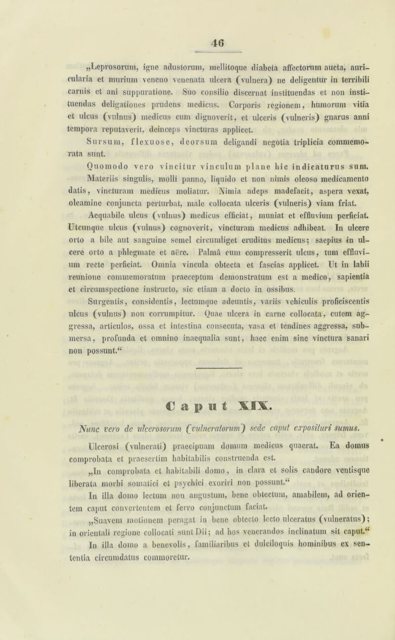 40 «Leprosorum, igne adustorum, mcllitoque diabeta affectorum aucta, auri- cularia et murium veneno venenata ulcera (vulnera) ne deligentur in terribili carnis et ani suppuratione. Suo consilio discernat instituendas et non insti- tuendas deligationes prudens medicus. Corporis regionem, humorum vitia et ulcus (vulnus) medicus cum dignoverit, et ulceris (vulneris) gnarus anni tempora reputaverit, deinceps vincturas applicet. Sursum, flexuose, deorsum deligandi negotia triplicia commemo- rata sunt. Quomodo vero vincitur vinculum plane hic indicaturus sum. Materiis singulis, molli panno, liquido et non nimis oleoso medicamento datis, vincturam medicus moliatur. Nimia adeps madefacit, aspera vexat, oleamine conjuncta perturbat, male collocata ulceris (vulneris) viam friat. Aequabile ulcus (vulnus) medicus efficiat, muniat et effluvium perficiat. Utcunque ulcus (vulnus) cognoverit, vincturam medicus adhibeat. In ulcere orto a bile aut sanguine semel circumliget eruditus medicus; saepius in ul- cere orto a phlegmate et aere. Palma cum compresserit ulcus, tum effluvi- um recte perficiat. Omnia vincula obtecta et fascias applicet. Ut in labii rcunionc commemoratum praeceptum demonstratum est a medico, sapientia et circumspectione instructo, sic etiam a docto in ossibus. Surgentis, considentis, lectumque adeuntis, variis vehiculis proficiscentis ulcus (vulnus) non corrumpitur. Quae ulcera in carne collocata, cutem ag- gressa, articulos, ossa et intestina consecuta, vasa et tendines aggressa, sub- mersa, profunda et omnino inaequalia sunt, haec enim sine vinctura sanari non possunt.“ Caput XSX. Nunc vero de ulcerosorum (vulneratorum) sede caput exposituri su?nus. Ulcerosi (vulnerati) praecipuam domum medicus quaerat. Ea domus comprobata et praesertim habitabilis construenda est. „In comprobata et habitabili domo, in clara et solis candore ventisque liberata morbi somatici et psychici exoriri non possunt.“ In illa domo lectum non angustum, bene obtectum, amabilem, ad orien- tem caput convertentem et ferro conjunctum faciat. «Suavem motionem peragat in bene obtecto lecto ulceratus (vulneratus); in orientali regione collocati sunt Dii; ad hos venerandos inclinatum sit caput.“ In illa domo a benevolis, familiaribus et dulciloquis hominibus ex sen- tentia circumdatus commoretur.