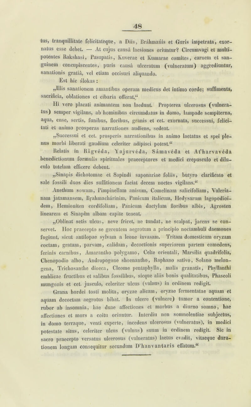 tus, tranquillitate fclicitatcquc, a Diis, Brahmanis et Guris impetrata, exor- natus esse debet. — At cujus causa laesiones oriuntur? Circumvagi et multi- potentes Rakshasi, Pasupatis, Kuvcrac et Kumarac comites, carnem et san- guinem concupiscentes, puris causa ulceratum (vulneratum) aggrediuntur, sanationis gratia, vel etiam occisuri aliquando. Est hic slokas : „Illis sanationem amantibus operam medicus det intimo corde; suffimenta, sacrificia, oblationes et cibaria offerat.“ Ili vero placati animantem non laedunt. Proptcrca ulcerosus (vulnera- tus) semper vigilans, ab hominibus circumdatus in domo, lampade sempiterna, aqua, ense, sertis, funibus, floribus, granis et cet. exornata, successui, felici- tati et animo prosperas narrationes audiens, sedeat. „Successui et cet. prosperis narrationibus in animo laetatus et spei ple- nus morbi liberati gaudium celeriter adipisci potcst.“ liciatis in Rigvcda, Yajurv6da, Samav6da et At’harvaveda benedictionum formulis spirituales praeceptores et medici crepusculo et dilu- culo tutelam efficere debent. „Sinapis dichotomae et Sapindi saponariae foliis, bi^ro clarificato et sale fossili duos dies suffitionem faciat decem noctes vigilans.“ Anethum sowam, Pimpincllam anisum, Comelinam salicifoliam, Valeria- nam jatamansem, Bjahmacharinim, Panicum italicum, Hedysarum lagopodioi- dem, Hemioniten cordifoliam, Panicum dactylum floribus albis, Agrosten linearem et Sinapim albam capite teneat. „Oblinat setis ulcus, neve fricct, ne tundat, ne scalpat, jacens se con- servet. IIoc praecepto se gerentem aegrotum a principio noctambuli daemones fugiunt, sicut antilopae sylvam a leone invasam. Tritam domesticam oryzam coctam, gratam, parvam, calidam, decoctionis superiorem partem comedens, ferinis carnibus, Amarantho polygamo, Celte orientali, Marsilia quadrifolia, Chcnopodio albo, Andropogone shoenantho, Raphano sativo, Solano mclon- gena, Trichosantlie dioeca, Clcome pentaphylla, malis granatis, Phyllanthi cmblicac fructibus et salibus fossilibus, sicquc aliis bonis qualitatibus, Phaseoli mungonis et cet. jusculo, celeriter ulcus (vulnus) in ordinem redigit. Grana hordei tosti molita, oryzae alicam, oryzae fermentatae aquam et aquam decoctam aegrotus bibat. In ulcere (vulnere) tumor a contentione, rubor ab insomnia, hac duae affectiones et morbus a diurno somno, hae affectiones et mors a coitu oriuntur. Interdiu non somnolentiae subjectus, in domo terraque, venti experte, incedens ulcerosus (vulneratus), in medici potestate situs, celeriter ulcus (vulnus) suum in ordinem redigit. Sic in sacro praecepto versatus ulcerosus (vulneratus) laetus evadit, vitaeque dura- tionem longam consequitur secundum D’hanvantaris cffatum.<£