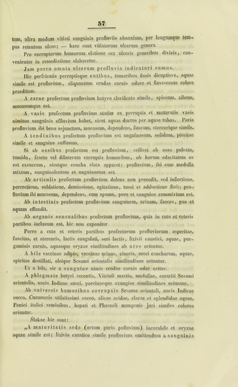 tum, ultra modum vitiati sanguinis profluviis obnoxium, per longumque tem- pus retentum ulcus; — haec sunt vitiatorum ulcerum genera. Pro corruptorum humorum elatione sex ulceris generibus divisis, con- venienter in remediatione elaboretur. Jam porro omnia ulcerum profluvia indicaturi sumus. Hic perfricatis perruptisque cutibus, tumoribus fissis diruptisvc, aquae simile est profluvium, aliquantum crudae carnis odore et flavescente colore praeditum. A carne profectum profluvium butyro clarificato simile, spissum, album, mucosumque est. A vasis profectum profluvium statim ex perruptis et maturatis vasis nimium sanguinis effluvium habet, sicut aquae ductus per aquae tubos. Puris profluvium ibi bene sejunctum, mucosum, dependens, fuscum, stcrcoriquc simile. A tendinibus profectum profluvium est unguinosum, solidum, pituitae simile et sanguine suffusum. Si ab ossibus profectum est profluvium, scilicet ab osse pulsato, tumido, fracto vel dilacerato corruptis humoribus, ob horum edacitatem os est exsuccum, sicutquc concha clota apparet; profluvium, ibi cum medulla mixtum, sanguinolentum et unguinosum est. Ab articulis profectum profluvium dolens non procedit, sed inflcctione, porrectione, sublatione, demissione, agitatione, tussi et adductione fluit; pro- fluvium ibi mucosum, dependens, cum spuma, pure et sanguine commixtum est. Ab intestinis profectum profluvium sanguinem, urinam, faeces, pus et aquam effundit. Ab organis sensualibus profectum profluvium, quia in cute et ceteris partibus inclusum est, hic non exponitur Porro a cute et ceteris partibus profectorum profluviorum asperitas, fuscitas, et stercoris, lactis coagulati, seri lactis, lixivii caustici, aquae, pur- gaminis carnis, aquacque oryzae similitudines ab at*rc oriuntur. A bile vaccinae adipis, vaccinae urinae, cineris, muci concharum, aquae, spiritus destillati, olciquc Sesami orientalis similitudines oriuntur. Ut a bile, sic a sanguine nimis crudae carnis odor oritur. A phlegmate butyri recentis, Yitrioli martis, medullae, contriti Sesami orientalis, nucis Indicae succi, porcinacquc axungiae similitudines oriuntur. Ab universis humoribus corruptis Sesamo orientali, nucis Indicae succo, Cucumeris utilatissimi succo, alicae acidae, clarae et splendidae aquae, Panici italici seminibus, hepati et Phaseoli mungonis juri similes colores oriuntur. Slokac hic sunt: „A maturitatis sede (ortum puris pofluvium) incurabile et oryzae aquae simile est; lixivio caustico simile profluvium emittendum a sanguinis