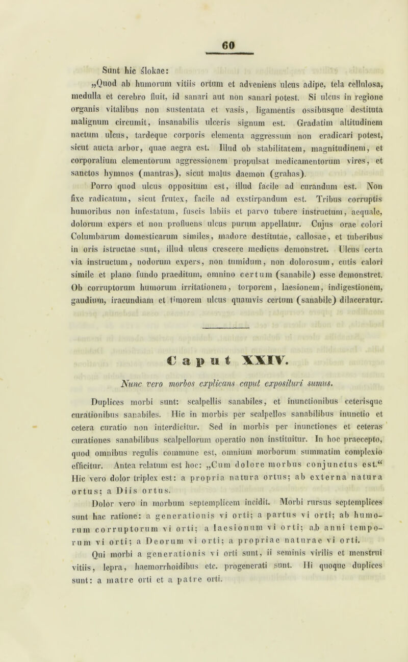 Sunt hic slokac: „Quod ab humorum vitiis ortum et adveniens ulcus adipe, tela cellulosa, medulla et cerebro fluit, id sanari aut non sanari potest. Si ulcus in regione organis vitalibus non sustentata et vasis, ligamentis ossibusque destituta malignum circumit, insanabilis ulceris signum est. Gradatim altitudinem nactum ulcus, tardeque corporis elementa aggressum non eradicari potest, sicut aucta arbor, quae aegra est. Illud ob stabilitatem, magnitudinem, et corporalium elementorum aggressionem propulsat medicamentorum vires, et sanctos hymnos (mantras), sicut malus daemon (grahas). Porro quod ulcus oppositum est, illud facile ad curandum est. Non fixe radicatum, sicut frutex, facile ad exstirpandum est. Tribus corruptis humoribus non infestatum, fuscis labiis et parvo tubere instructum, aequale, dolorum expers et non profluens ulcus purum appellatur. Cujus orae colori Columbarum domesticarum similes, madore destitutae, callosae, et tuberibus in oris istructac sunt, illud ulcus crescere medicus demonstret. Ulcus certa via instructum, nodorum expers, non tumidum, non dolorosum, cutis calori simile et plano fundo praeditum, omnino certum (sanabile) esse demonstret. Ob corruptorum humorum irritationem, torporem, laesionem, indigestionem, gaudium, iracundiam et timorem ulcus quamvis certum (sanabile) dilaceratur. € a i» u t XXIV. Nunc vero morbos explicans caput exposituri sumus. Duplices morbi sunt: scalpellis sanabiles, et inunctionibus cctcrisquc curationibus sanabiles. Hic in morbis per scalpellos sanabilibus inunctio et cetera curatio non interdicitur. Sed in morbis per inunctiones et ceteras curationes sanabilibus scalpellorum operatio non instituitur. In hoc praecepto, quod omnibus regulis commune est, omnium morborum summatim complexio efficitur. Antea relatum est hoc: „Cum dolore morbus conjunctus cst.“ Hic vero dolor triplex est: a propria natura ortus; ab externa natura ortus; a Diis ortus. Dolor vero in morbum septemplicem incidit. Morbi rursus septemplices sunt hac ratione: a generationis vi orti; a partus vi orti; ab humo- rum corruptorum vi orti; a laesionum vi orti; a,b anni tempo- rum vi orti; a Deorum vi orti; a propriae naturae vi orti. Qui morbi a generationis vi orti sunt, ii seminis virilis et menstrui vitiis, lepra, haemorrhoidibus ctc. progenerati sunt. Ili quoque duplices sunt: a matre orti et a patre orti.