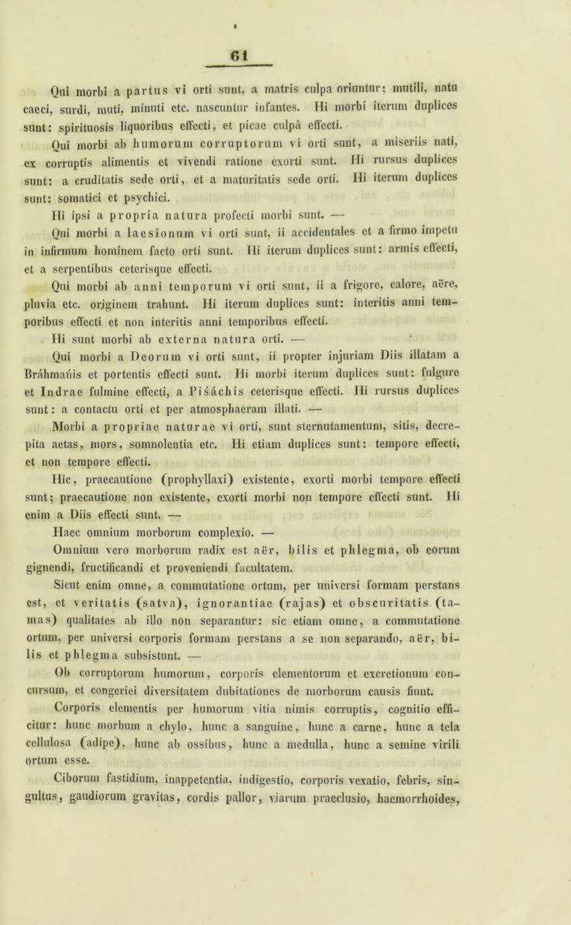 Qni morbi a parttis vi orti sunt, a matris culpa oriuntor; mutili, natu cacci, surdi, muti, minuti ctc. nascuntur infantes. Hi morbi iterum duplices sunt: spirituosis liquoribus elfecti, et picae culpa effecti. Qui morbi ab humorum corruptorum vi orti sunt, a miseriis nati, ex corruptis alimentis et vivendi ratione exorti sunt. Hi rursus duplices sunt: a cruditatis sede orti, et a maturitatis sede orti. Hi iterum duplices sunt: somatici et psychici. Ili ipsi a propria natura profecti morbi sunt. — Oui morbi a laesionum vi orti sunt, ii accidentales et a firmo impetu in infirmum hominem facto orti sunt. Ili iterum duplices sunt: armis ellecti, et a serpentibus cetcrisquc effecti. Qui morbi ab anni temporum vi orti sunt, ii a frigore, calore, aere, pluvia ctc. originem trahunt. Hi iterum duplices sunt: interitis anni tem- poribus effecti et non interitis anni temporibus effecti. Ili sunt morbi ab externa natura orti. — Qui morbi a Deorum vi orti sunt, ii propter injuriam Diis illatam a Brahmanis et portentis effecti sunt. Hi morbi iterum duplices sunt: fulgure et Indrae fulmine effecti, a Pisachis cetcrisquc effecti. Hi rursus duplices sunt: a contactu orti et per atmosphaeram illati. — Morbi a propriae naturae vi orti, sunt sternutamentum, sitis, decre- pita actas, mors, somnolentia etc. Hi etiam duplices sunt: tempore effecti, et non tempore effecti. Hic, praecautione (prophyllaxi) existente, exorti morbi tempore effecti sunt; praecautione non existente, exorti morbi non tempore effecti sunt, ili enim a Diis effecti sunt. — Haec omnium morborum complexio. — Omnium vero morborum radix est aer, bilis et phlegma, ob eorum gignendi, fructificandi et proveniendi facultatem. Sicut enim omne, a commutatione ortum, per universi formam perstans est, et veritatis (satva), ignorantiae (rajas) et obscuritatis (ta- mas) qualitates ab illo non separantur: sic etiam omne, a commutatione ortum, per universi corporis formam perstans a se non separando, aer, bi- lis et phlegma subsistunt. — Ob corruptorum humorum, corporis elementorum et cxcrctionum con- cursum, et congeriei diversitatem dubitationes de morborum causis fiunt. Corporis elementis per humorum vitia nimis corruptis, cognitio effi- citur: hunc morbum a chylo, hunc a sanguine, hunc a carne, hunc a tela cellulosa (adipe), hunc ab ossibus, hunc a medulla, hunc a semine virili ortum esse. Ciborum fastidium, inappetentia, indigestio, corporis vexatio, febris, sin- gultus, gaudiorum gravitas, cordis pallor, viarum praeclusio, haemorrhoides,