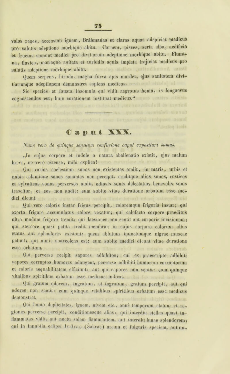 volos reges, accensum ignem, Brahmanas et claras aquas adspiciat medicus pro salutis adeptione morbique abitu. Carnem, pisces, serta alba, aedificia et fructus sumunt medici pro divitiarum adeptione morbique abitu. Flumi- na, fluvios, mariaque agitata et turbidis aquis impleta trajiciat medicus pro salutis adeptione morbique abitu. Oucm serpens, hirudo, magna furva apis mordet, ejus sanitatem divi- tiarumque adeptionem demonstret sapiens medicus. — Sic species et fausta insomnia qui vidit aegrotus homo, is longaevus cognoscendus est; huic curationem instituat mcdicus.“ C a p II t XXX. Nunc vero de quinque sensuum confusione caput exposituri sumus. „In cujus corpore et indole a natura abalienatio existit, ejus malum brevi, ne vero extense, mihi explica! Qui varios coelestium sonos non existentes audit, in maris, urbis et nubis calamitate sonos sonantes non percipit, creditquc alios sonos, rusticos et sylvaticos sonos perversos audit, odiosis sonis delectatur, benevolis sonis irascitur, et cos non audit: eum subito vitae duratione orbatum esse me- dici dicunt. Qui vero caloris instar frigus percipit, calorcmquc frigoris instar; qui exorto frigore accumulatus calore vexatur; qui calefacto corpore praeditus ultra modum frigore tremit; qui laesiones non sentit aut corporis incisionem; qui stercore quasi petita credit membra; in cujus corpore colorum alius status aut splendores existunt; quem ablutum inunctumque nigrae muscae petunt; qui nimis suaveolens est: eum subito medici dicunt vitae duratione esse orbatum. Qui perverse recipit sapores adhibitos; cui ex praescripto adhibiti sapores corruptos humores adaugent, perverse adbibiti humorum corruptorum ct caloris aequabilitatem efficiunt; aut qui sapores non sentit: cum quinque vitalibus spiritibus orbatum esse medicus indicat. Qui gratum odorem, ingratum, ct ingratum, gratum percipit, aut qui odores non sentit: cum quinque vitalibus spiritibus orbatum esse medicus demonstret. Qui homo duplicitates, ignem, nivem etc., anni temporum statum et re- giones perverse percipit, conditionesque alias; qui inlcrdiu stellas quasi in- flammatas vidit, aut noctu solem flammantem, aut interdiu lunae splendorem: qui in innubila eclipsi Indrae (iSakrac) arcum et fulguris speciem, aut nu-