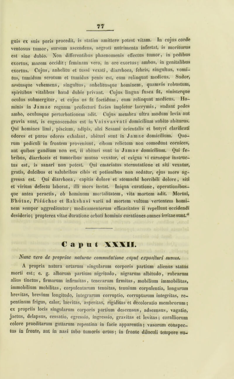 guis cx silis poris procedit, is statim nniittcrc potest vitam. In cujus coi de ventosus tumor, sursum ascendens, aegroti nutrimenta infestat, is moriturus est sine dubio. Non differentibus phaenomenis effectus tumor, in pedibus exortus, marem occidit; feminam vero, in ore exortus; ambos, in genitalibus exortus. Cujus, anhelitu et tussi vexati, diarrhoea, febris, singultus, vomi- tus, tumidum scrotum et tumidus penis est, eum relinquat medicus. Sudor, aestusque vehemens, singultus, anhelitusquc hominem, quamvis robustum, spiritibus vitalibus haud dubie privant. Cujus lingua fusca fit, sinisterque oculus submergitur, et cujus os fit foetidum, cum relinquat medicus. Ho- minis in Jamac regnum profecturi facies impletur lacrymis, sudant pedes ambo, oculusque perturbationem adit. Cujus membra ultra modum levia aut gravia sunt, is cognoscendus est in Yai s vas vati domicilium subito abiturus. Qui homines limi, piscium, adipis, olei Sesami orientalis et butyri clarificati odores et puros odores exhalant, abituri sunt in Jamac domicilium. Quo- rum pediculi in frontem proveniunt, cibum relictum non comedunt cornices, aut quibus gaudium non est, ii abituri sunt in Jamac domicilium. Qui fe- bribus, diarrhoeis et tumoribus mutuo vexatur, et exigua vi carneque instruc- tus est, is sanari non potest. Qui emaciatus sternutatione et siti vexatur, gratis, dulcibus et salubribus cibis et potionibus non sedatur, ejus mors ag- gressa est. Qui diarrhoea, capitis dolore et stomachi horribili dolore, siti et virium defectu laborat, illi mors instat. Iniqua curatione, operationibus- que antea peractis, ob hominum mortalitatem, vita mortem adit. Mortui, B’hiitae, Pisachac et Rakshasi varii ad mortem vultum vertentem homi- nem semper aggrediuntur; medicamentorum efficacitates ii repellunt occidendi desiderio; proptcrca vitae duratione orbati hominis curationes omnes irritae sunt.“ C a i» ii t XXVII. Nunc vero de propriae naturae commutatione caput exposituri sumus. A propria natura ortarum singularum corporis partium alienus status morti est; c. g. albarum partium nigritudo, nigrarum albitudo, rubrarum alius tinctus, firmarum infirmitas, tenerarum firmitas, mobilium immobilitas, immobilium mobilitas, corpulentarum tenuitas, tenuium corpulentia, longarum brevitas, brevium longitudo, integrarum corruptio, corruptarum integritas, re- pentinum frigus, calor, lacvitas, asperitas, rigiditas et decoloratio membrorum; ex propriis locis singularum corporis partium descensus, adseensus, vagatio, jactus, delapsus, cessatio, egressio, ingressio, gravitas et levitas; coralliorum colore praeditarum guttarum repentina in facie apparentia; vasorum conspec- tus in fronte, aut in nasi tubo tumoris ortus; in fronte diluculi tempore su-