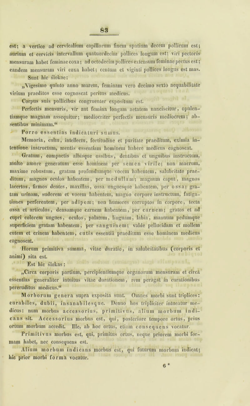 est; a vertice ad cervicalium capillorum finem spatium decem pollicum est; aurium et cervicis intervallum quatuordccim pollices longum est; viri pectoris mensuram habet feminae coxa; ad octodecim pollices extensum feminae pectus est; eandem mensuram viri coxa habet; centum et viginti pollices longus est mas. Sunt bic slokae: ,/Vigcsimo quinto anno marem, feminam vero decimo sexto aequabilitate virium praeditos esse cognoscat peritus medicus. Corpus suis pollicibus congruenter expositum est. Perfectis mensuris, vir aut femina longam aetatem nanciscitur, opulen- tiamque magnam assequitur; mediocriter perfectis mensuris mediocrem; ab- sentibus minimam.“ Porro essentias indicaturi sumus. Memoria, cultu, intellectu, fortitudine et puritate praeditum, eximia in- tentione instructum, mentis essentiam hominem habere medicus cognoscat. Gratum, compactis albisque ossibus, dentibus et unguibus instructum, multo amore generatum esse hominem per semen virile; non macrum, maxime robustum, gratam profundamqne vocem habentem, salubritate prae- ditum, magnos oculos habentem, per medullam; magnum caput, magnos lacertos, firmos dentes, maxillas, ossa unguesque habentem, per ossa; gra- tam urinam, sudorem et vocem habentem, magno corpore instructum, fatiga- tiones perferentem, per adipem; non humores corruptos in corpore, tecta ossa et articulos, densamque carnem habentem, per carnem; gratos et ad cupri colorem ungues, oculos, palatum, linguam, labia, manuum pedumque superficiem gratam habentem, per sanguinem; valde pellucidam et mollem cutem et crinem habentem, cutis essentia praeditum esse hominem medicus cognoscat. Horum primitiva summa, vitae duratio, in salubritatibus (corporis et animi) sita est. Est hic slokas: „Circa corporis partium, pcrcipicntiumquc organorum mensuram et circa essentias generaliter intuitus vitae durationem, rem peragat in curationibus pereruditus medicus. Morb orum genera supra exposita sunt. Omnes morbi sunt triplices: curabiles, dubii, insanabilesque. Denuo hos tripliciter intueatur me- dicus: num morbus accessorius, primitivus, alium morbum indi- cans sit. Accessorius morbus est, qui, posteriore tempore ortus, prius ortum morbum accedit. Ille, ab hoc ortus, etiam consequens vocatur. Primitivus morbus est, qui, primitus ortus, neque priorem morbi for- mam habet, nec consequens est. Alium morbum indicans morbus est, qui futurum morbum indicat; hic prior morbi forma vocatur. 6 *