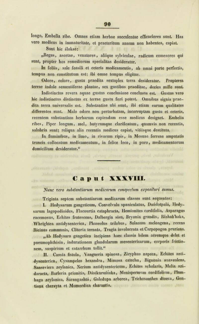 longo, Embolia ribc. Omnes etiam herbae succulentae cfficaciorcs sunt. Has vero medicus iu immaturitate, et praeteritum annum non habentes, capiat. Sunt hic jslokae: „Rcgcs, ascctae, venatores, aliique sylvicolae, radicum comesores qui sunt, propter hos remediorum specialitas desideratur. In foliis, sale fossili et ceteris medicamentis, ab omni parte perfectis, tempus non constitutum est; ibi omne tempus eligitur. Odore, colore, gustu praedita sextuplex terra desideratur. Propterca terrae indole sementiferae plantae, sex gustibus praeditae, decies mille sunt. Indistinctus revera aquae gustus conclusione conclusus est. Gustus vero hic indistinctus distinctus ex terrae gustu fieri potest. Omnibus signis prae- dita terra universalis est. Substantiae ubi sunt, ibi etiam earum qualitates differentes sunt. Malo odore non perturbatam, incorruptam gustu et ceteris, recentem substantiam herbarum capiendam esse medicus designet. Embelia ribes, Piper longum, mei, butyrumque clarificatum, quamvis non recentia, salubria sunt; reliqua alia recentia medicus capiat, vitiisque destituta. In fluminibus, in limo, in rivorum ripis, in Mesuac ferreae amputatis truncis collocatum medicamentum, in felice loco, in puro, medicamentorum domicilium desideratur/ Caput XXXVIII. Nunc vero substantiarum medicarum conspectum exposituri sumus. Triginta septem substantiarum medicarum classes sunt sequentes: I. Hedysarum gangcticum, Convolvulu spaniculatus, Dandotpala, Hedy- sarum lagopodioides, Flacourtia cataphracta, Hemionites cordifolia, Asparagus racemosus, Echites frutescens, Dalbergia sisu, Bryonia grandis, Rishab'haka, Whrightea antidyscnterica, Phaseolus trilobus, Solanum mclongena, recens Ricinus communis, Clitoria ternata, Tragia involucrata et Carpopogon pruriens. „Ab Hedysaro gangetico incipiens haec classis bilem aeremque delet et pneumophthisin, indurationem glandularum mesentericarum, corporis frictio- nem, suspirium et catarrhum tollit/4 II. Cassia fistula, Vangueria spinosa, Zizyphus napeca, Echites anti- dyscnterica, Cysampclos hexandra, Mimosa catechu, Biguonia suaveolens, Sanscvicra zcylanica, Neriura antidysentericum, Echites scholaris, Melia azi- daracta, Barlcria prionitis, DAsikuruntaka, Menispermum cordifolium, Plum- bago zeylanica, Sarangashta, Galedupa arborea, Trichosanthcs diocca, Gen- tiana cherayta et Momordica charantia.