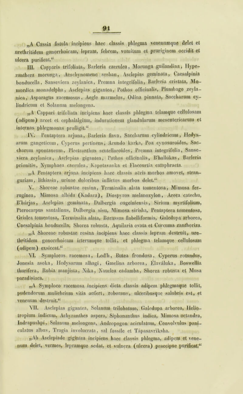 9t „A Cassia fistula incipiens haec classis phlegma venonumque delet ct urethritidem gonorihoicam, lepram, febrem, vomitum ct pruriginem occidit ct ulcera purificat. III. Capparis trifoliata, Barleria caerulea, Morunga guilandina, Hypc- ranthera morunga, Aeschynomene sosban, Asclepias geminata, Cacsalpinia bonducella, Sanscvicra zcylanica, Prcmna integrifolia, Barleria cristata, Mo- mordica monadelpha, Asclepias gigantea, Pothos officiualis, Plumbago zeyla- nica, Asparagus racemosus, Aegie raarmclos, Odina pinnata, Saccharum cy- lindricum et Solanum melongena. „A Cappari trifoliata incipiens haec classis phlegma telamque cellulosam (adipem) arcet et cephalalgiam, iudurationem glandularum mesentericarum ct internas phlegmonas profligit. IV. Pcntaptera arjuna, Barleria flava, Saccharum cylindricum, Iledys- arum gangeticum, Cypcrus pertinens, Arundo karka, Boa cynosuroides, Sac- charum spontaneum, Plcctranthus scutellaroidcs, Premna integrifolia, Sansc- vicra zcylanica, Asclepias gigantea, Pothos officiualis, B’halliikas, Barleria prionitis, Nymphaea caerulea, Kapotavanka et Flacourtia cataphracta. „A Pcntaptera arjuna incipiens haec classis acris morbos amovet, stran- guriam, lithiasin, urinae doloribus inflictos morbos delet. V. Shoreac robustae resina, Terminalia alata toincntosa, Mimosa fer- ruginea, Mimosa albida (Kadara), Diospyros mclanoxylon, Areca cateclui, B’luirjas, Asclepias geminata, Dalbergia ougeiniensis, Sirium mvrtifolium, Ptcrocarpus santalinus, Dalbergia sisu, Mimosa sirisha, Pcntaptera tomentosa, Grislca tomentosa, Terminalia alata, Borassus flabelliformis, Galedupa arborea, Cacsalpinia bonducella, Shorea robusta, Aquilaria ovata et Curcuma zanthoriza. „A Shoreac robustae resina incipiens haec classis lepram destruit, urc- thritidem gonorihoicam icterumque tollit, et phlegma tclamque cellulosam (adipem) exsiccat. VI. Symplocos racemosa, Lod'h, Butca frondosa, Cypcrus rotundus, Jonesia asoka, Hedysarum alhagi, Gmclina arborea, Elavaluka, Boswellia thurifera, Rubia manjista, Nika, Nauclea cadamba, Shorea robusta ct Musa paradisiaca. „A Symploco racemosa incipiens dicta classis adipem phlegmaquc tollit, pudendorum muliebrium vitia aufert, roborans, ulceribusque salubris est, et venenum destruit. VII. Asclepias gigantea, Solanum trilobatum, Galedupa arborea, Helio— tropium indicum, Achyrantlics aspera, Siphonantlnis indica, Mimosa octandra, Indrapushpi, Solanum melongena, Andropogon aciculatum, Convolvulus pani- culatus albus, Tragia involucrata, sal fossile ct Tapasavriksha. «Ab Asclepiade gigintea incipiens haec classis phlegma, adipem ct vene- num delet, vermes, lepramque sedat, ct vulnera (ulcera) praecipue purificat.