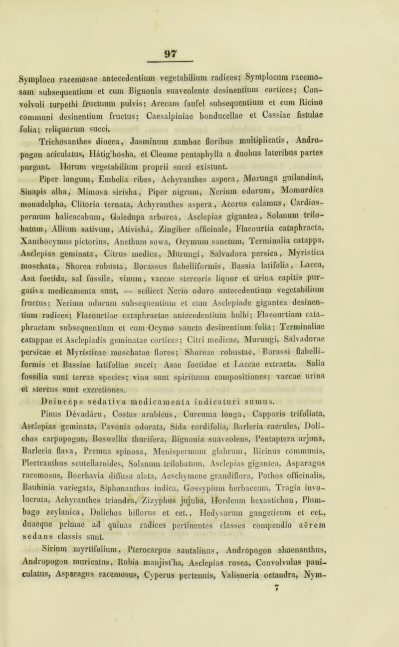 Symploco racemosae antecedentium vegetabilium radices; Symplocum racemo- sam subscquentium et cum Bignonia suaveolentc desinentium cortices; Con- volvuli turpethi fructuum pulvis; Arceam faufel subscquentium et cum Ricino communi desinentium fructus; Cacsalpiniac bonducellac et Cassiae fistulae folia; reliquorum succi. Trichosanthcs diocca, Jasminum zambac floribus multiplicatis, Andro- pogon aciculatus, Ilatighosha, et Clcomc pentaphylla a duobus lateribus partes purgant, llorum vegetabilium proprii succi existunt. Piper longum, Embelia ribes, Achyranthes aspera, Morunga guilandina, Sinapis alba, Miinosa sirisha, Piper nigrum, Ncrium odorum, Momordica monadelpha, Clitoria tornata, Achyranthes aspera, Acorus calamus, Cardios- permum halicacabum, Galcdupa arborea, Asclepias gigantea, Solanum trilo— batum, Allium sativum, Ativisha, Zingiber officinalc, Flacourtia cataphracta, Xanthocymus pictorius, Anethum sowa, Ocymum sanctum, Terminalia catappa, Asclepias geminata, Citrus medica, Murungi, Salvadora persica, Myristica moschata, Shorca robusta, Borassus flabclliformis, Bassia latifolia, Lacca, Asa foetida, sal fossile, vinum, vaccae stercoris liquor et urina capitis pur- gativa medicamenta sunt, — scilicet Ncrio odoro antecedentium vegetabilium fructus; Ncrium odorum subscquentium et cum Asclepiade gigantea desinen- tium radices; Flacourtiac cataphractae antecedentium bulbi; Flacourtiam cata- phractam subscquentium et cum Ocymo sancto desinentium folia; Terminaliac catappac et Asclepiadis geminatae cortices; Citri medicae, Murungi, Salvadorac pcrsicac et Myristicae moschatae flores; Shovcac robustae, Borassi flabclli- formis et Bassiac latifoliae succi; Asac foetidae et Laccae extracta. Salia fossilia sunt terrae species; vina sunt spirituum compositiones; vaccae urina ct stercus sunt cxcrctioncs. Deinceps sedativa medicamenta indicaturi sumus. Pinus Devadaru, Costus arabicus, Curcuma longa, Capparis trifoliata, Asclepias geminata, Pavonia odorata, Sida cordifolia, Barleria caerulea, Doli— chos carpopogon, Boswellia thurifera, Bignonia suaveolens, Pcntaptcra arjuna, Barleria flava, Prcmna spinosa, Mcnispcrmum glabrum, Ricinus communis, Plcctranthus scutcllaroidcs, Solanum trilobatum, Asclepias gigantea, Asparagus racemosus, Bocrhavia diffusa alata, Aeschymcnc grandiflora, Pothos officinalis, Bauhinia variegata, Siplionanthus indica, Gossypium herbaceum, Tragia invo- lucrata, Achyranthes triandra, Zizyphus jujuba, Hordeum hcxastichou, Plum- bago zeylanica, Dolichos biflorus ct cet., Hcdysarum gangcticum ct cct., duacque primae ad quinas radices pertinentes classes compendio aerem sedans classis sunt. Sirium myrtifolium, Ptcrocarpus sautalinus, Andropogon shocnantluis, Andropogon muricatus, Rubia manjist’ha, Asclepias rosea, Convolvulus pani- culatus, Asparagus racemosus, Cypcrus pertenuis, Valisneria octandra, Nym- 7