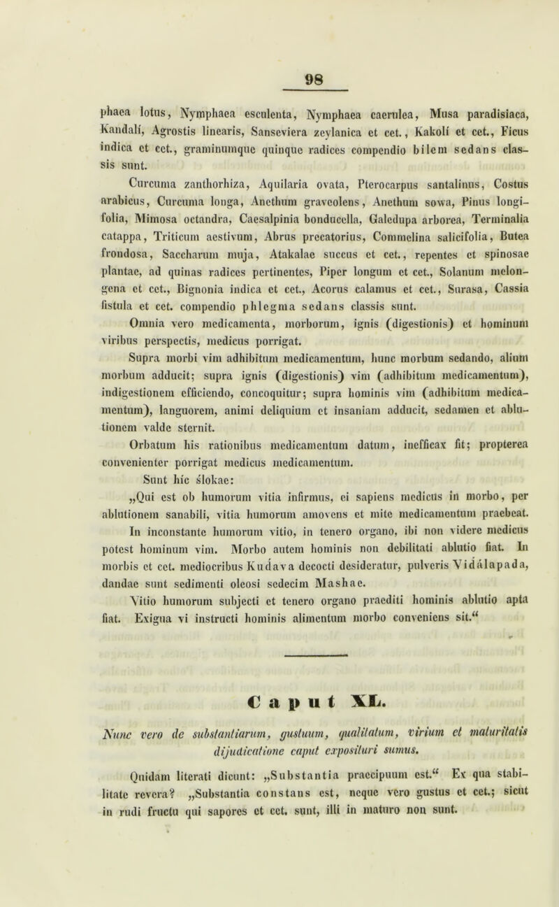 phaca lotus, Nymphaea esculenta, Nymphaea caerulea, Musa paradisiaca, Kandali, Agrostis linearis, Sanscviera zeylanica et cct., Kakoli et cct., Ficus indica et cct., graminumque quinque radices compendio bilem sedans clas- sis sunt. Curcuma zanthorhiza, Aquilaria ovata, Pterocarpus santalinns, Costus arabicus, Curcuma longa, Anethum graveolens, Anethum sowa, Pinus longi— folia, Mimosa octandra, Caesalpinia bonducella, Galcdupa arborea, Terminalia catappa, Triticum aestivum, Abrus prccatorius, Commclina salicifolia, Butca frondosa, Saccharum muja, Atakalae succus et cet., repentes et spinosae plantae, ad quinas radices pertinentes, Piper longum et cct., Solanum mclon- gena et cct., Bignonia indica et cct., Acorus calamus et cet., Surasa, Cassia fistula et cct. compendio phlegma sedans classis sunt. Omnia vero medicamenta, morborum, ignis (digestionis) et hominum viribus perspectis, medicus porrigat. Supra morbi vim adhibitum medicamentum, hunc morbum sedando, alium morbum adducit; supra ignis (digestionis) vim (adhibitum medicamentum), indigestionem efficiendo, concoquitur; supra hominis vim (adhibitum medica- mentum), languorem, animi deliquium et insaniam adducit, sedamen et ablu- tionem valde sternit. Orbatum his rationibus medicamentum datum, inefficax fit; propterea convenienter porrigat medicus medicamentum. Sunt hic slokac: „Qui est ob humorum vitia infirmus, ei sapiens medicus in morbo, per ablutionem sanabili, vitia humorum amovens et mite medicamentum praebeat. In inconstante humorum vitio, in tenero organo, ibi non videre medicus potest hominum vim. Morbo autem hominis non debilitati ablutio fiat. In morbis et cct. mediocribus Kudava decocti desideratur, pulveris Vidulapada, dandae sunt sedimenti oleosi sedecim Mashac. Vitio humorum subjecti et tenero organo praediti hominis ablutio apta fiat. Exigua vi instructi hominis alimentum morbo conveniens sit.“ Caput XL. Nunc vero de substantiarum, gustuum, qualitatum, virium et maturitatis dijudicatione caput exposituri sumus. Quidam litcrati dicunt; „Sub stant ia praecipuum cst.“ Ex qua stabi- litate revera? „Substantia constans est, neque vero gustus et cct.; sicut in rudi fructu qui sapores ct cct. sunt, illi in maturo non sunt.