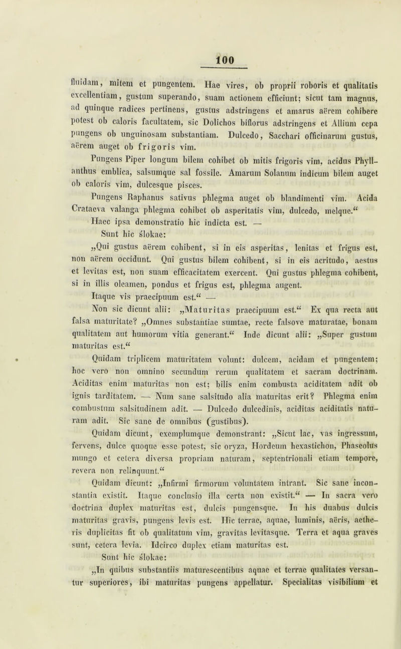 fluidam, mitem ct pungentem. Hae vires, ob proprii roboris et qualitatis excellentiam, gustum superando, suam actionem efficiunt; sicut tam magnus, «id quinque radices pertinens, gustus adstringens ct amarus aerem collibere potest ob caloris facultatem, sic Dolichos biflorus adstringens ct Allium cepa pungens ob unguinosam substantiam. Dulcedo, Sacchari officinarum gustus, aerem auget ob frigoris vim. Pungens Piper longum bilem cohibet ob mitis frigoris vim, acidus Phvll- anthus cmblica, salsumque sal fossile. Amarum Solanum indicum bilem auget ob caloris vim, dulcesque pisces. Pungens Raphanus sativus phlegma auget ob blandimenti vim. Acida Crataeva valanga phlegma cohibet ob asperitatis vim, dulcedo, mclque.“ Haec ipsa demonstratio hic indicta est. — Sunt hic slokac: „Q«* gustus aerem cohibent, si in cis asperitas, lenitas ct frigus est, non aerem occidunt. Qui gustus bilem cohibent, si in cis acritudo, aestus ct levitas est, non suam efficacitatem exercent. Qui gustus phlegma cohibent, si in illis oleamen, pondus ct frigus est, phlegma augent. Itaque vis praecipuum est.“ —■ Non sic dicunt alii: „Maturitas praecipuum est.“ Ex qua recta aut falsa maturitate? „Omnes substantiae sumtae, recte falsove maturatae, bonam qualitatem aut humorum vitia generant.^ Inde dicunt alii: „Super gustum maturitas est.“ Quidam triplicem maturitatem volunt: dulcem, acidam et pungentem; hoc vcrO non omnino secundum rerum qualitatem ct sacram doctrinam. Aciditas enim maturitas non est; bilis enim combusta aciditatcm adit ob ignis tarditatem. — Num sane salsitudo alia maturitas erit? Phlegma enim combustum salsitudinem adit. — Dulcedo dulcedinis, aciditas aciditatis natu- ram adit. Sic sane de omnibus (gustibus). Quidam dicunt, cxcmplumquc demonstrant: „Sicut lac, vas ingressum, fervens, dulce quoque esse potest, sic oryza, Hordeum hexastichon, Phaseolus inungo ct cetera diversa propriam naturam, septentrionali etiam tempore, revera non relinquunt.“ Quidam dicunt: „Infirmi firmorum voluntatem intrant. Sic sane incon- stantia existit. Itaque conclusio illa certa non cxistit.“ — In sacra vero doctrina duplex maturitas est, dulcis pungensque. In his duabus dulcis maturitas gravis, pungens levis est. Hic terrae, aquae, luminis, acris, aethe- ris duplicitas fit ob qualitatum vim, gravitas levitasque. Terra ct aqua graves sunt, cetera levia. Idcirco duplex etiam maturitas est. Sunt hic slokac: „In quibus substantiis maturescentibus aquae et terrae qualitates versan- tur superiores, ibi maturitas pungens appellatur. Specialitas visibilium ct