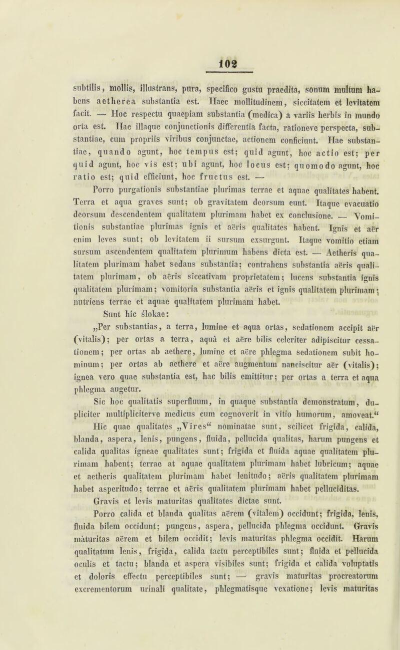 subtilis, mollis, illustrans, pura, specifico gustu praedita, sonum multum ha- bens acthcrca substantia est. Haec mollitudinem, siccitatem et levitatem facit. — IIoc respectu quaepiam substantia' (medica) a variis herbis in mundo orta est. Hac illaquc conjunctionis differentia facta, rationeve perspecta, sub- stantiae, cum propriis viribus conjunctae, actionem conficiunt. Hae substan- tiae, quando agunt, hoc tempus est; quid agunt, hoc actio est; per quid agunt, hoc vis est; ubi agunt, hoc locus est; quomodo agunt, hoc ratio est; quid efficiunt, hoc fructus est. — Porro purgationis substantiae plurimas terrae et aquae qualitates habent. Terra et aqua graves sunt; ob gravitatem deorsum eunt. Itaque evacuatio deorsum descendentem qualitatem plurimam habet ex conclusione. Vomi- tionis substantiae plurimas ignis et aeris qualitates habent. Ignis et aer enim leves sunt; ob levitatem ii sursum exsurgunt. Itaque vomitio etiam sursum ascendentem qualitatem plurimum habens dicta est. — Aetheris qua- litatem plurimam habet sedans substantia; contrahens substantia aeris quali- tatem plurimam, ob aeris siccativam proprietatem; lucens substantia ignis qualitatem plurimam; vomitoria substantia aBris et ignis qualitatem plurimam; nutriens terrae et aquae qualitatem plurimam habet. Sunt hic slokae: „Pcr substantias, a terra, lumine et aqua ortas, sedationem accipit aer (vitalis); per ortas a terra, aqua et aere bilis celeriter adipiscitur cessa- tionem; per ortas ab aethere, lumine et aere phlegma sedationem subit ho- minum; per ortas ab aethere et aere augmentum nanciscitur aBr (vitalis); ignea vero quae substantia est, hac bilis emittitur; per ortas a terra et aqua phlegma augetur. Sic hoc qualitatis superfluum, in quaque substantia demonstratum, du- pliciter multiplicitcrve medicus cum cognoverit in vitio humorum, amoveat. Ilie quae qualitates „Vircs“ nominatae sunt, scilicet frigida, calida, blanda, aspera, lenis, pungens, fluida, pellucida qualitas, harum pungens et calida qualitas igneae qualitates sunt; frigida et fluida aquae qualitatem plu- rimam habent; terrae at aquae qualitatem plurimam habet lubricum; aquae et aetheris qualitatem plurimam habet lenitudo; acris qualitatem plurimam habet asperitudo; terrae et aBris qualitatem plurimam habet pclluciditas. Gravis et levis maturitas qualitates dictae sunt. Porro calida et blanda qualitas aerem (vitalem) occidunt; frigida, lenis, fluida bilem occidunt; pungens, aspera, pellucida phlegma occidunt. Gravis maturitas aerem et bilem occidit; levis maturitas phlegma occidit. Harum qualitatum lenis, frigida, calida tactu perceptibiles sunt; fluida et pellucida oculis et tactu; blanda et aspera visibiles sunt; frigida et calida voluptatis et doloris effectu perceptibiles sunt; — gravis maturitas procreatorum excrementorum urinali qualitate, phlcgmatisque vexatione; levis maturitas