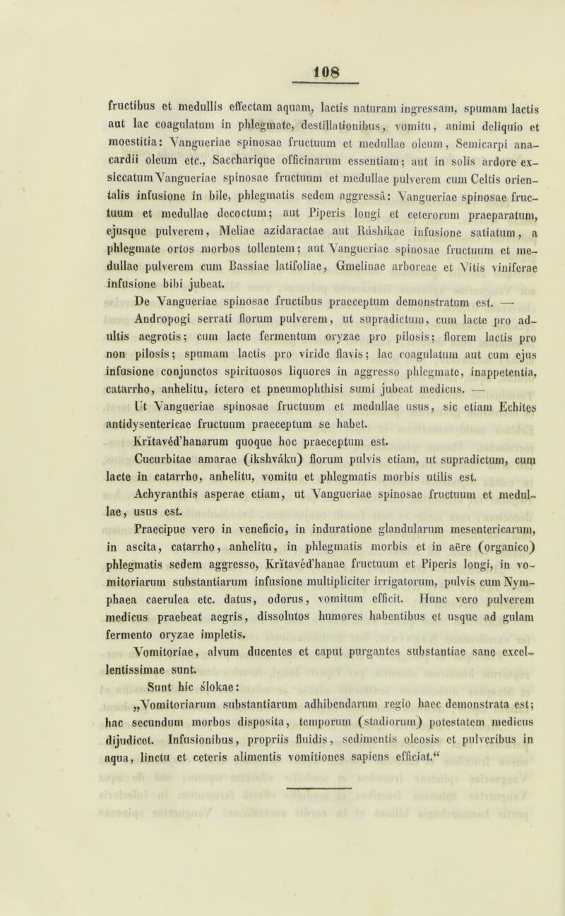 fructibus et medullis effectam aquam, lactis naturam ingressam, spumam lactis aut lac coagulatum in phlegmate, destillationibus, vomitu, animi deliquio et moestitia: Vangueriac spinosae fructuum et medullae oleum, Scmicarpi ana- cardii oleum ctc., Saccharique officinarum essentiam; aut in solis ardore ex- siccatum Vangueriac spinosae fructuum et medullae pulverem cum Celtis orien- talis infusione in bile, phlegmatis sedem aggressa: Vangueriac spinosae fruc- tuum et medullae decoctum; aut Piperis longi et ceterorum praeparatum, ejusque pulverem, Meliae azidaractae aut llushikac infusione satiatum, a phlegmate ortos morbos tollentem; aut Vangueriac spinosae fructuum et me- dullae pulverem cum Bassiae latifoliae, Gmclinac arboreae et Vitis viniferae infusione bibi jubeat. De Vangueriac spinosae fructibus praeceptum demonstratum est. — Audropogi serrati Horum pulverem, ut supradictum, cum laete pro ad- ultis aegrotis; cum laete fermentum oryzae pro pilosis; florem lactis pro non pilosis; spumam lactis pro viride flavis; lac coagulatum aut cum ejus infusione conjunctos spirituosos liquores in aggresso phlegmate, inappetentia, catarrho, anhelitu, ictero et pneumophthisi sumi jubeat medicus. — llt Vangueriae spinosae fructuum et medullae usus, sic etiam Echites antidyscntcricac fructuum praeceptum se habet. KritavM’hanarum quoque hoc praeceptum est. Cucurbitae amarae (ikshvaku) florum pulvis etiam, ut supradictum, cum lacte in catarrho, anhelitu, vomitu et phlegmatis morbis utilis est. Achyranthis asperae etiam, ut Vangueriae spinosae fructuum et medul- lae, usus est. Praecipue vero in veneficio, in induratione glandularum mesentericarum, in ascita, catarrho, anhelitu, in phlegmatis morbis et in aere (organico) phlegmatis sedem aggresso, Kritaved’hanae fructuum et Piperis longi, in vo- mitoriarum substantiarum infusione multipliciter irrigatorum, pulvis cum Nym- phaea caerulea ctc. datus, odorus, vomitum efficit. Hunc vero pulverem medicus praebeat aegris, dissolutos humores habentibus et usque ad gulam fermento oryzae impletis. Vomitoriae, alvum ducentes et caput purgantes substantiae sane excel- lentissimae sunt. Sunt hic slokac: „Vomitoriarum substantiarum adhibendarum regio haec demonstrata est; hac secundum morbos disposita, temporum (stadiorum) potestatem medicus dijudicet. Infusionibus, propriis fluidis, sedimentis oleosis et pulveribus in aqua, linctu et ceteris alimentis vomitiones sapiens cfficiat.“