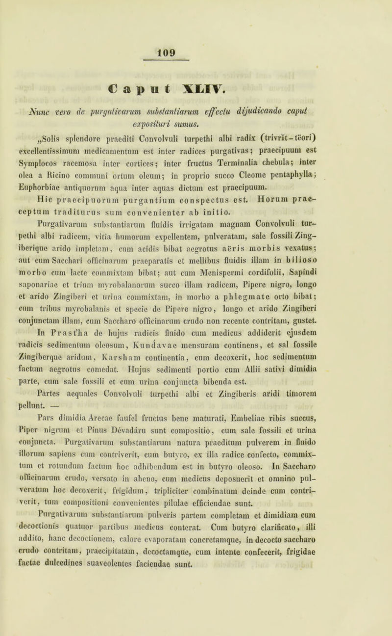 Caput XLIV. Nunc vero de purgativarum substantiarum effectu dijudicando caput exposituri sumus. „Solis splendore praediti Convolvuli turpethi albi radix (trivrit-teori) excellentissimum medicamentum est inter radices purgativas; praecipuum est Symplocos racemosa inter cortices; inter fructus Terminalia chebula; inter olea a Ricino communi ortum oleum; in proprio succo Clcomc pentaphylla; Euphorbiae antiquorum aqua inter aquas dictum est praecipuum. Hic praecipuorum purgantium conspectus est. Horum prae- ceptum traditurus sum convenienter ab initio. Purgativarum substantiarum fluidis irrigatam magnam Convolvuli tur- pethi albi radicem, vitia humorum expellentem, pulveratam, sale fossili Zing- iberique arido impletam, cum acidis bibat aegrotus acris morbis vexatus; aut cum Sacchari officinarum praeparatis et mellibus fluidis illam in bilioso morbo cum lacte commixtam bibat; aut cum Menispcrmi cordifolii, Sapindi saponariac et trium myrobalanorum succo illam radicem, Pipere nigro, longo et arido Zingiberi et urina commixtam, in morbo a phlegmate orto bibat; cum tribus myrobalanis et specie de Pipere nigro, longo et arido Zingiberi conjunctam illam, cum Saccharo officinarum crudo non rcccntc contritam, gustet. In Prast’ha de hujus radicis fluido cum medicus addiderit ejusdem radicis sedimentum oleosum, Kundavac mensuram continens, et sal fossile Zingiberque aridum, Karsham continentia, cum decoxerit, hoc sedimentum factum aegrotus comedat. Hujus sedimenti portio cum Allii sativi dimidia parte, cum sale fossili et cum urina conjuncta bibenda est. Partes aequales Convolvuli turpethi albi et Zingiberis aridi timorem pellunt. — Pars dimidia Arecae faufel fructus bene maturati, Embcliae ribis succus, Piper nigrum et Pinus Devadaru sunt compositio, cum sale fossili et urina conjuncta. Purgativarum substantiarum natura praeditum pulverem in fluido illorum sapiens cum contriverit, cum butyro, ex illa radice confecto, commix- tum et rotundum factum hoc adhibendum est in butyro oleoso. In Saccharo officinarum crudo, versato in aheno, cum medicus deposuerit et omnino pul- veratum hoc decoxerit, frigidum, tripliciter combinatum deinde cum contri- verit, tum compositioni convenientes pilulae efficiendae sunt. Purgativarum substantiarum pulveris partem completam et dimidiam cum decoctionis quatuor partibus medicus conterat. Cum butyro clarificato, illi addito, hanc decoctionem, calore evaporatam concrctamquc, in decocto saccharo crudo contritam, praecipitatam, decoctamquc, cum intente confecerit, frigidae factae dulcedines suaveolentes faciendae sunt.