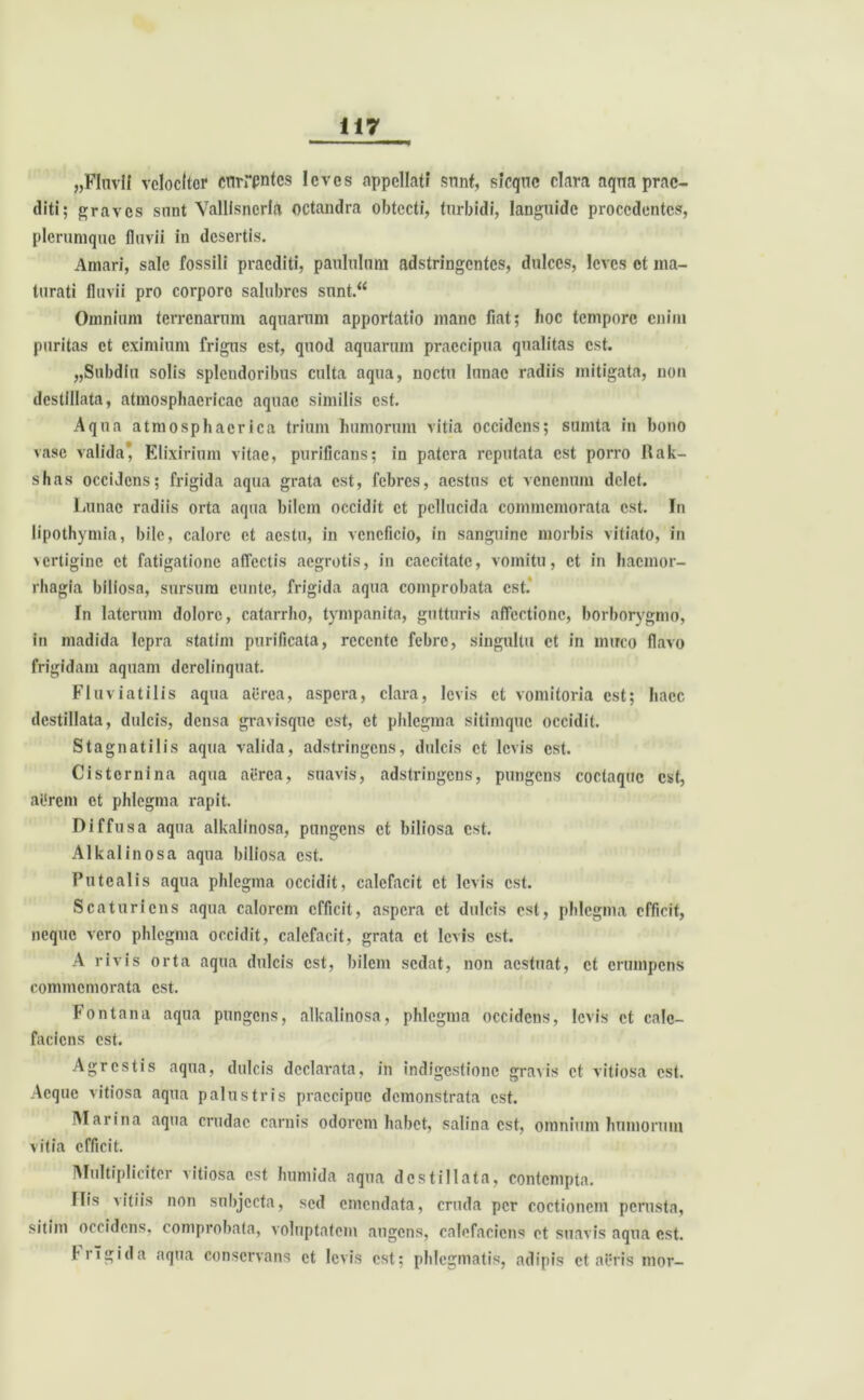 „FluvIf velociter currentes levos appellati sunt, sicquc clam aqna prae- diti; graves snnt Valllsncria octandra obtecti, turbidi, languide procedentes, plerumque fluvii in desertis. Amari, sale fossili praediti, paululum adstringentes, dulces, leves et ma- turati fluvii pro corporo salubres sunt.“ Omnium terrenarum aquarum apportatio mane fiat; boc tempore enim puritas et eximium frigus est, quod aquarum praecipua qualitas est. „Subdiu solis splendoribus culta aqua, noctu lunae radiis mitigata, non destillata, atmosphaericac aquae similis est. Aqua atmosphacrica trium humorum vitia occidens; sumta in bono vase valida*, Elixirium vitae, purificans; in patera reputata est porro Rak- shas occidens; frigida aqua grata est, febres, aestus et venenum delet. Lunae radiis orta aqua bilem occidit et pellucida commemorata est. In lipothymia, bile, calore et aestu, in veneficio, in sanguine morbis vitiato, in vertigine et fatigatione affectis aegrotis, in caecitate, vomitu, et in haemor- rhagia biliosa, sursum cuntc, frigida aqua comprobata est. In laterum dolore, catarrho, tympanita, gutturis affectione, borborygmo, in madida lepra statim purificata, recente febre, singultu et in muco flavo frigidam aquam derelinquat. Fluviatilis aqua aerea, aspera, clara, levis et vomitoria est; haec destillata, dulcis, densa gravisque est, et phlegma sitimque occidit. Stagnatilis aqua valida, adstringens, dulcis et levis est. Cisternina aqua aerea, suavis, adstringens, pungens coctaque est, aUrem et phlegma rapit. Diffusa aqua alkalinosa, pungens et biliosa est. Alkalinosa aqua biliosa est. Putealis aqua phlegma occidit, calefacit et levis est. Scaturiens aqua calorem efficit, aspera et dulcis est, phlegma efficit, neque vero phlegma occidit, calefacit, grata et levis est. A rivis orta aqua dulcis est, bilem sedat, non aestuat, et erumpens commemorata est. Fontana aqua pungens, alkalinosa, phlegma occidens, levis et cale- faciens est. Agrestis aqua, dulcis declarata, in indigestione gravis et vitiosa est. Aeque vitiosa aqua palustris praecipue demonstrata est. Marina aqua crudae carnis odorem habet, salina est, omnium humorum vitia efficit. Multipliciter vitiosa est humida aqua destillata, contempta. Ilis vitiis non subjecta, sed emendata, cruda per coctionem perusta, sitim occidens, comprobata, voluptatem augens, calefaciens et suavis aqua est. frigida aqua conservans et levis est; phlegmatis, adipis et aeris nior-