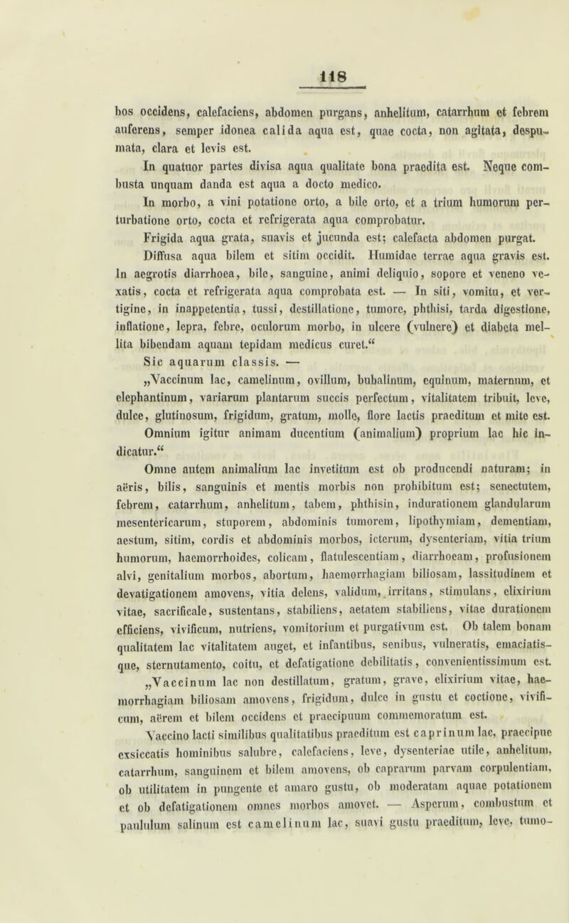 bos occidens, calefaciens, abdomen purgans, anhelitum, catarrhum ct febrem auferens, semper idonea calida aqua est, quae cocta, non agitata, despu- mata, clara et levis est. In quatuor partes divisa aqua qualitate bona praedita est. Neque com- busta unquam danda est aqua a docto medico. In morbo, a vini potatione orto, a bile orto, ct a trium humorum per- turbatione orto, cocta ct refrigerata aqua comprobatur. Frigida aqua grata, suavis ct jucunda est; calefacta abdomen purgat. Diffusa aqua bilem et sitim occidit. Humidac terrae aqua gravis est. In aegrotis diarrhoea, bile, sanguine, animi deliquio, sopore et veneno ve- xatis, cocta ct refrigerata aqua comprobata est. — In siti, vomitu, et ver- tigine, in inappetentia, tussi, destillatione, tumore, phthisi, tarda digestione, inflatione, lepra, febre, oculorum morbo, in ulcere (vulnere) et diabeta mel- lita bibendam aquam tepidam medicus curet. Sic aquarum classis. — „Vaccinum lac, camelinum, ovillum, bubalinum, equinum, maternum, ct elephantinum, variarum plantarum succis perfectum, vitalitatem tribuit, leve, dulce, glutinosum, frigidum, gratum, molle, flore lactis praeditum et mite est. Omnium igitur animam ducentium (animalium) proprium lac hic in- dicatur. Omne autem animalium lac invetitum est ob producendi naturam; in aeris, bilis, sanguinis et mentis morbis non prohibitum est; senectutem, febrem, catarrhum, anhelitum, tabem, phthisin, indurationem glandularum mesentericarum, stuporem, abdominis tumorem, lipothvmiam, dementiam, aestum, sitim, cordis ct abdominis morbos, icterum, dysenteriam, vitia trium humorum, haemorrhoides, colicam, flatulesccntiam, diarrhoeam, profusionem alvi, genitalium morbos, abortum, haemorrhagiam biliosam, lassitudinem et devatigationem amovens, vitia delens, validum, irritans, stimulans, clixirium vitae, sacrificale, sustentans, stabiliens, aetatem stabiliens, vitae durationem efficiens, vivificum, nutriens, vomitorium ct purgativum est. Ob talem bonam qualitatem lac vitalitatem auget, ct infantibus, senibus, vulneratis, emaciatis- que, sternutamento, coitu, ct defatigatione debilitatis, convenientissimum est. „Vaccinum lac non destillatum, gratum, grave, clixirium vitae, hae- morrhagiam biliosam amovens, frigidum, dulce in gustu ct coctione, vivifi— cum, a lirem ct bilem occidens ct praecipuum commemoratum est. Vaccino lacti similibus qualitatibus praeditum est caprinum lac, praecipue exsiccatis hominibus salubre, calefaciens, leve, dysenteriae utile, anhelitum, catarrhum, sanguinem ct bilem amovens, ob caprarum parvam corpulentiam, ob utilitatem in pungente ct amaro gustu, ob moderatam aquae potationem ct ob defatigationem omnes morbos amovet. — Asperum, combustum ct paululum salinum est camelinum lac, suavi gustu praeditum, leve, tumo-