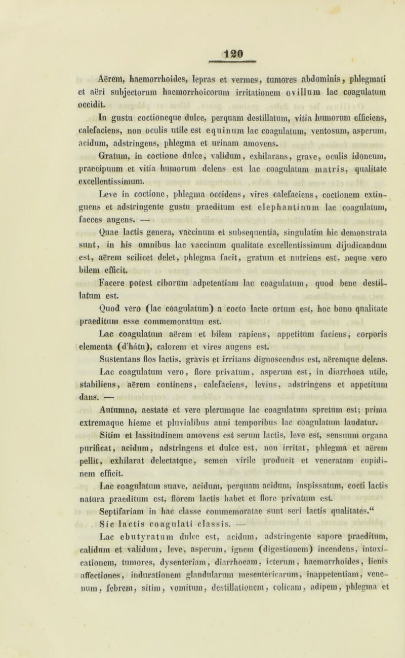 Aerem, haemorrhoides, lepras ct vermes, tumores abdominis, phlegmati ct aeri subjectorum hacmorrhoicorum irritationem ovillum lac coagulatum occidit. In gustu coctioneque dulce, perquam destillatum, vitia humorum efficiens, calefaciens, non oculis utile est equinum lac coagulatum, ventosum, asperum, acidum, adstringens, phlegma ct urinam amovens. Gratum, in coctione dulce, validum, exhilarans, grave, oculis idoneum, praecipuum et vitia humorum delens est lac coagulatum matris, qualitate excellentissimum. Leve in coctione, phlegma occidens, vires calefaciens, coctionem extin- guens ct adstringente gustu praeditum est elephantinum lac coagulatum, faeces augens. — Quae lactis genera, vaccinum et subsequentia, singulatim hic demonstrata sunt, in his omnibus lac vaccinum qualitate excellentissimum dijudicandum est, aerem scilicet delet, phlegma facit, gratum et nutriens est, neque vero bilem efficit. Facere potest ciborum adpetentiam lac coagulatum, quod bene destil- latum est. Quod vero (lac coagulatum) a cocto lacte ortum est, hoc bono qualitate praeditum esse commemoratum est. Lac coagulatum aitrem ct bilem rapiens, appetitum faciens, corporis elementa (d’hatu), calorem et vires augens est. Sustentans llos lactis, gravis ct irritans dignoscendus est, aeremque delens. Lac coagulatum vero, flore privatum, asperum est, in diarrhoea utile, stabiliens, alirem continens, calefaciens, levius, adstringens ct appetitum dans. — Autumno, aestate ct vere plerumque lac coagulatum spretum est; prima extremaque hieme et pluvialibus anni temporibus lac coagulatum laudatur. Sitim ct lassitudinem amovens est serum lactis, leve est, sensuum organa purificat, acidum, adstringens ct dulce est, non irritat, phlegma ct aerem pellit, exhilarat dclectatquc, semen virile producit ct veneratam cupidi- nem efficit. Lac coagulatum suave, acidum, perquam acidum, inspissatum, cocti lactis natura praeditum est, florem lactis habet ct flore privatum est. Septifariam in hac classe commemoratae sunt seri lactis qualitates.“ Sic lactis coagulati classis. — Lac cbutyratum dulce est, acidum, adstringente sapore praeditum, calidum ct validum, leve, asperum, ignem (digestionem) incendens, intoxi- cationem, tumores, dysenteriam, diarrhoeam, icterum, haemorrhoides, lienis affectiones, indurationem glandularum mesentericarum, inappetentiam, vene- num, febrem, sitim, vomitum, destillationem, colicam, adipem, phlegma ct