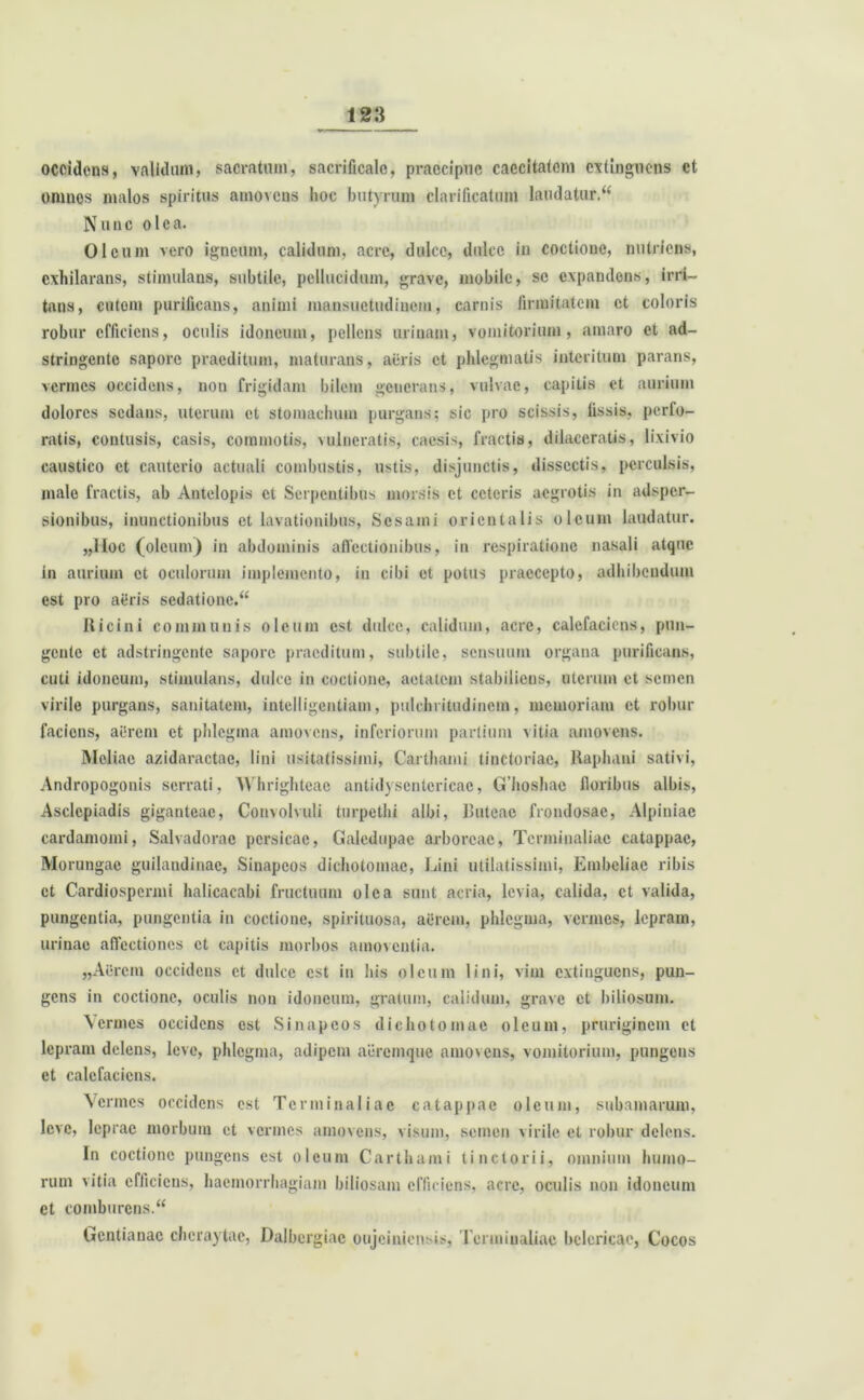 occidens, validum, sacratum, sacrificale, praecipue caecitatem extingnens et omnes malos spiritus amovens hoc butyrum clarificatum laudatur/*' Nunc ole a. Oleum vero igneum, calidum, aere, dulce, dulce in coctione, nutriens, exhilarans, stimulans, subtile, pellucidum, grave, mobile, se expandens, irri- tans, cutem purificans, animi mansuetudinem, carnis firmitatem et coloris robur efficiens, oculis idoneum, pellens urinam, vomitorium, amaro et ad- stringente sapore praeditum, maturans, aeris et phlegmatis interitum parans, vermes occidens, non frigidam bilem generans, vulvae, capitis ct aurium dolores sedans, uterum et stomachum purgans; sic pro scissis, fissis, perfo- ratis, contusis, casis, commotis, vulneratis, caesis, fractis, dilaceratis, lixivio caustico ct cauterio actuali combustis, ustis, disjunctis, dissectis, perculsis, male fractis, ab Antelopis ct Serpentibus morsis ct ceteris aegrotis in adsper- sionibus, inunctionibus ct lavationibus, Sesami orientalis oleum laudatur. „lloc (oleum) in abdominis allectionibus, in respiratione nasali atque in aurium ct oculorum implemento, in cibi et potus praecepto, adhibendum est pro agris sedatione. Ricini communis oleum est dulce, calidum, acre, calefaciens, pun- gente ct adstringente sapore praeditum, subtile, sensuum organa purificans, cuti idoneum, stimulans, dulce in coctione, aetatem stabiliens, uterum et semen virile purgans, sanitatem, intelligcntiam, pulchritudinem, memoriam ct robur faciens, agrem ct phlegma amovens, inferiorum partium vitia amovens. Meliae azidaractac, lini usitatissimi, Cartlnami tinctoriae, Raphani sativi, Andropogonis serrati, Whrighteac antidysentcricac, Ghoshae floribus albis, Asclepiadis giganteae, Convolvuli turpethi albi, Ruteac frondosae, Alpiniae cardamomi, Salvadorae pcrsicae, Galedupae arboreae, Tenninaliac catappac, Morungae guilandinae, Sinapcos dichotomac, Lini utilatissimi, Embeliae libis ct Cardiospcrmi halicacabi fructuum olea sunt acria, levia, calida, ct valida, pungentia, pungentia in coctione, spirituosa, acrem, phlegma, vermes, lepram, urinae allectiones et capitis morbos amoventia. „Aercm occidens ct dulce est in bis oleum lini, vim extinguens, pun- gens in coctione, oculis non idoneum, gratum, calidum, grave ct biliosum. \crmes occidens est Sinapcos dichotomac oleum, pruriginem ct lepram delens, leve, phlegma, adipem aeremque amovens, vomitorium, pungens et calefaciens. Vermes occidens est Tcrminaliac catappac oleum, subamarum, leve, leprae morbum ct vermes amovens, visum, semen virile et robur delens. In coctione pungens est oleum Carthumi ii lictorii, omnium humo- rum vitia efficiens, haemorrhagiam biliosam efficiens, acre, oculis non idoneum et comburens. Gentianae chcraytae, Dalbergiac oujcinicn-is, Tcrminaliac bclcricae, Cocos