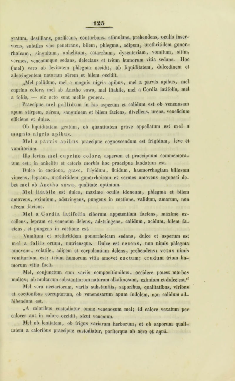 gratum, destillans, purificans, conturbans, stimulans, prehendens, oculis inser- viens, subtiles vias penetrans, bilem, phlegma, adipem, urethritidem gonor- rhoicam, singultum, anhelitum, catarrhum, dysenteriam, vomitum, sitim, vermes, venenumque sedans, delectans et trium humorum vitia sedans. Hoc (mcl) vero ob levitatem phlegma occidit, ob liquiditatem, dulcedinem et adstringentem naturam aerem et bilem occidit. „MeI pallidum, mei a magnis nigris apibus, mcl a parvis apibus, mei cuprino colore, mei ab Anetho sowa, mei litabile, mcl a Cordia latifolia, mei a foliis, — sic octo sunt mellis genera. Praecipue mcl pallidum in his asperum et calidum est ob venenosam apum stirpem, aerem, sanguinem et bilem faciens, divellens, urens, veneficium efficiens et dulce. 01) liquiditatem gratum, ob quantitatem grave appellatum est mei a magnis nigris apibus. Mcl a parvis apibus praecipue cognoscendum est frigidum, leve ct vomitorium. Illo levius mcl cuprino colore, asperum ct praecipuum commemora- tum est; in anhelitu ct ceteris morbis hoc praecipue laudatum est. Dulce in coctione, grave, frigidum, fluidum, haemorrhagiam biliosam vincens, lepram, urethritidem gonorrhoicam et vermes amovens cognosci de- bet mcl ab Anetho sowa, qualitate optimum. Mcl litabile est dulce, maxime oculis idoneum, phlegma et bilem amovens, eximium, adstringens, pungens in coctione, validum, amarum, non aerem faciens. Mei a Cordia latifolia ciborum appetentiam faciens, maxime ex- cellens, lepram ct venenum delens, adstringens, calidum, acidum, bilem fa- ciens, ct pungens in coctione est. Vomitum ct urethritidem gonorrhoicam sedans, dulce ct asperum est mcl a foliis ortum, nutriensque. Dulce est recens, non nimis phlegma amovens, volatile, adipem ct corpulentiam delens, prehendens; vetus nimis vomitorium est; trium humorum vitia amovet coctum; crudum trium hu- morum vitia facit. Mcl, conjunctum cum variis compositionibus, occidere potest morbos multos; ob multarum substantiarum naturam alkalinosum, eximium ct dulce est.** Mcl vero ncctariorum, variis substantiis, saporibus, qualitatibus, viribus ct coctionibus corruptorum, ob venenosarum apum indolem, non calidum ad- hibendum est. „A caloribus custodiatur omne venenosum mcl; id calore vexatum per calores aut in calore occidit, sicut venenum. Mcl ob lenitatem, ob frigus variarum herbarum, ct ob saporum quali- tatem a caloribus praecipue custodiatur, pariterque ab allre et aqua.