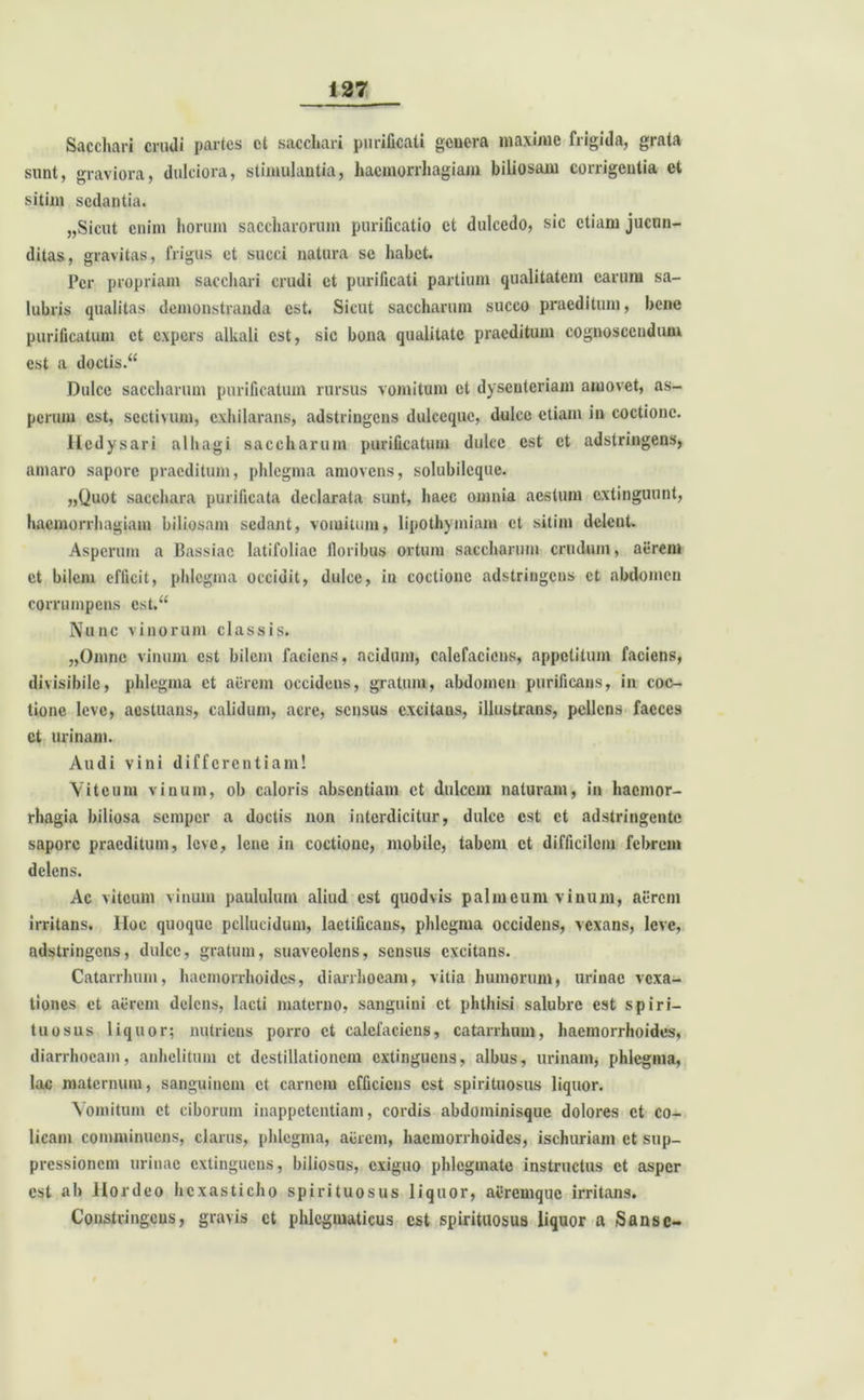 Sacchari crudi partes ct sacchari purificati genera maxime frigida, grata sunt, graviora, dulciora, stimulantia, haemorrhagiam biliosam corrigentia et sitim sedantia. „Sicut enim horum saccharorum purificatio et dulcedo, sic etiam jucun- ditas, gravitas, frigus et succi natura se habet. Per propriam sacchari crudi ct purificati partium qualitatem carum sa- lubris qualitas demonstranda est. Sicut saccharum succo praeditum, bene purificatum ct expers alkali est, sic bona qualitate praeditum cognoscendum est a doctis.“ Dulce saccharum purificatum rursus vomitum et dysenteriam amovet, as- perum est, sectivum, exhilarans, adstringens dulceque, dulce etiam in coctione. Itedysari alhagi saccharum purificatum dulce est ct adstringens, amaro sapore praeditum, phlegma amovens, solubileque. „Quot sacchara purificata declarata sunt, haec omnia aestum extinguunt, haemorrhagiam biliosam sedant, vomitum, lipothymiam et sitim delent. Asperum a Bassiac latifoliae floribus ortum saccharum crudum, aerem et bilem efficit, phlegma occidit, dulce, in coctione adstringens ct abdomen corrumpens est.u Nunc vinorum classis. „Omne vinum est bilem faciens, acidum, calefaciens, appetitum faciens, divisibile, phlegma ct aerem occidens, gratum, abdomen purificans, in coc- tione leve, aestuans, calidum, acre, sensus cxcitaus, illustrans, pellens faeces ct urinam. Audi vini differentiam! Viteum vinum, ob caloris absentiam ct dulcem naturam, in haemor- rhagia biliosa sempor a doctis non interdicitur, dulce est ct adstringente sapore praeditum, leve, lene in coctione, mobile, tabem ct difficilem febrem delens. Ac viteum vinum paululum aliud est quodvis palmeum vinum, aerem irritans. Hoc quoque pellucidum, laetificans, phlegma occidens, vexans, leve, adstringens, dulce, gratum, suaveolens, sensus excitans. Catarrhum, haemorrhoides, diarrhoeam, vitia humorum, urinae vexa- tiones ct aerem delens, lacti materno, sanguini ct phthisi salubre est s p i ri- tu o s n s liquor; nutriens porro ct calefaciens, catarrhum, haemorrhoides, diarrhoeam, anhelitum et destillationem extinguens, albus, urinam, phlegma, lac maternum, sanguinem ct carnem efficiens est spirituosus liquor. Vomitum ct ciborum inappetentiam, cordis abdominisque dolores ct co- licam comminuens, clarus, phlegma, aurem, haemorrhoides, ischuriam ct sup- pressionem urinae extinguens, biliosus, exiguo phlegmate instructus et asper est ab Hordeo hexasticho spirituosus liquor, aiiremque irritans. Constringens, gravis ct phlegmaticus est spirituosus liquor a Sansc-