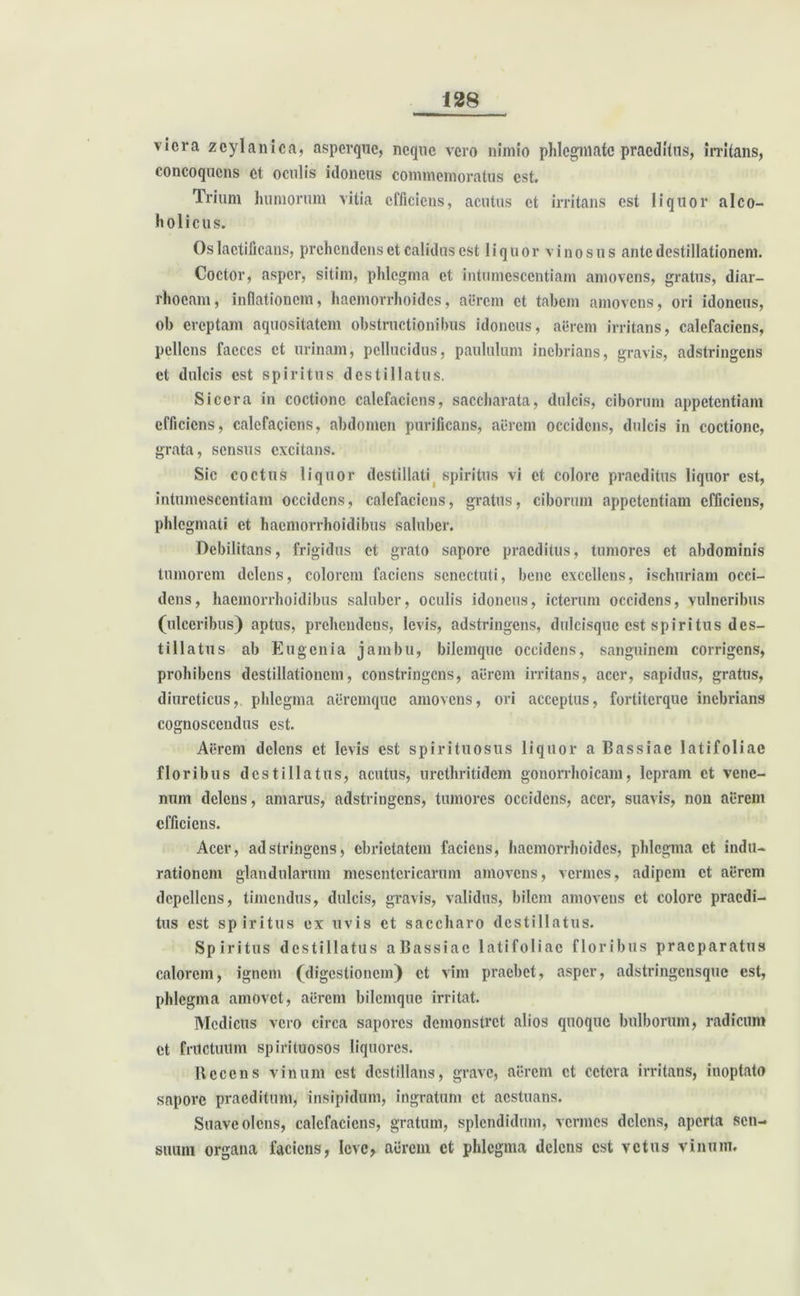 vicra zcylanica, aspcrque, neque vero nimio phlegmate praeditus, irritans, concoquens et oculis idoneus commemoratus est. Trium humorum vitia efficiens, acutus et irritans est liquor alco- holicus. Os laetificans, prehendens et calidus est liquor vinosus ante destillationem. Coctor, asper, sitim, phlegma et intumescendam amovens, gratus, diar- rhoeam, inflationem, haemorrhoides, aerem et tabem amovens, ori idoneus, ob ereptam aquositatem obstructionibus idoneus, aerem irritans, calefaciens, pellens faeces et urinam, pellucidus, paululum inebrians, gravis, adstringens et dulcis est spiritus destillatus. Sicera in coctione calefaciens, saccharata, dulcis, ciborum appetentiam efficiens, calefaciens, abdomen purificans, aerem occidens, dulcis in coctione, grata, sensus excitans. Sic coctus liquor destillati spiritus vi et colore praeditus liquor est, intumescendam occidens, calefaciens, gratus, ciborum appetentiam efficiens, phlegmati et haemorrhoidibus saluber. Debilitans, frigidus et grato sapore praeditus, tumores et abdominis tumorem delens, colorem faciens senectuti, bene excellens, ischuriam occi- dens, haemorrhoidibus saluber, oculis idoneus, icterum occidens, vulneribus (ulceribus) aptus, prehendens, levis, adstringens, dulcisquc est spiritus des- tillatus ab Eugcnia jambu, bilemque occidens, sanguinem corrigens, prohibens destillationem, constringens, aerem irritans, acer, sapidus, gratus, diureticus, phlegma aeremque amovens, ori acceptus, fortiterque inebrians cognoscendus est. Aerem delens et levis est spiri tuo sus liquor a Bassiae latifoliae floribus destillatus, acutus, urcthritidem gonorrhoicam, lepram et vene- num delens, amarus, adstringens, tumores occidens, acer, suavis, non aerem efficiens. Acer, adstringens, ebrietatem faciens, haemorrhoides, phlegma et indu- rationem glandularum mesentericarum amovens, vennes, adipem et aerem depellens, timendus, dulcis, gravis, validus, bilem amovens et colore praedi- tus est spiritus ex uvis et saccharo destillatus. Spiritus destillatus aBassiac latifoliae floribus praeparatus calorem, ignem (digestionem) et vim praebet, asper, adstringcnsquc est, phlegma amovet, aerem bilemque irritat. Medicus vero circa sapores demonstret alios quoque bulborum, radicum et fructuum spirituosos liquores. Recens vinum est destillans, grave, aerem et cetera irritans, inoptato sapore praeditum, insipidum, ingratum ct aestuans. Suaveolens, calefaciens, gratum, splendidum, vermes delens, aperta sen- suum organa faciens, Icvc, aerem et phlegma delens est vetus vinum.