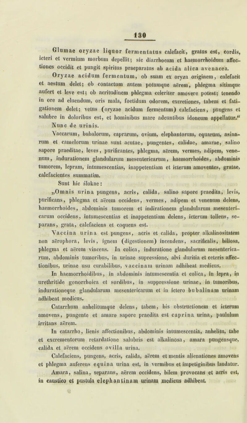 Glumae oryzae liquor fermentatus calefacit, gratus est, cordis, icteri et vermium morbum depellit; sic diarrhoeam ct haemorrhoidum affec- tiones occidit ct pungit spiritus praeparatus ab acida alica avenacea. Oryzae acidum fermentum, ob suam ex oryza originem, calefacit ct aestum delet; ob contactum autem potumque aerem, phlegma sitimqnc aufert ct leve est; ob acritudinem phlegma celeriter amovere potest; tenendo in ore ad cluendum, oris mala, foetidum odorem, cxcretiones, tabem et fati- gationem delet; vetus (oryzae acidum fermentum) calefaciens, pungens ct salubre in doloribus est, ct hominibus mare adeuntibus idoneum appellatur. “ Nunc de urinis. Vaccarum, bubalorum, caprarum, ovium, elephantorum, equarum, asina- rum ct camelorum urinae sunt acutae, pungentes, calidae, amarae, salino sapore praeditae, leves, purificantes, phlegma, aerem, vermes, adipem, vene- num, indurationem glandularum mesentericarum, haemorrhoides, abdominis tumorem, lepram, intumcsccntias, inappetentiam ct icterum amoventes, gratae, calefacientes summatim. Sunt hic slokac: „Omnis urina pungens, acris, calida, salino sapore praedita, levis, purificans, phlegma et aerem occidens, vermes, adipem et venenum delens, haemorrhoides, abdominis tumorem et indirationem glandularum mesenteri- carum occidens, intumcsccntias et inappetentiam delens, icterum tollens, se- parans, grata, calefaciens et coquens est. Vaccina urina est pungens, acris ct calida, propter alkalinositateni non aerophora, levis, ignem (digestionem) incendens, sacrificalis, biliosa, phlegma et aerem vincens. In colica, induratione glandularum mesenterica- rum, abdominis tumoribus, in urinae supressione, alvi duritia et ceteris affec- tionibus, urinae usu curabilibus, vaccinam urinam adhibeat medicus. In haemorrhoidibus, in abdominis intumescentia ct colica, in lepra, in urethritide gonorrhoiea ct sordibus, in suppressione urinae, in tumoribus, indurationeque glandularum mesentericarum ct in ictero bubalinam urinam adhibeat medicus. Catarrhum anhelitumque delens, tabem, bis obstructionem ct icterum amovens, pungente et amaro sapore praedita est caprina urina, paululum irritans aerem. In catarrho, lienis affectionibus, abdominis intumescentia, anhelitu, tabe et excrementorum retardatione salubris est alkalinosa, amara puugensquc, calida ct aerem occidens ovilla urina. Calefaciens, pungens, acris, calida, aerem ct mentis alienationes amovens ct phlegma auferens equina urina est, in vermibus ct impetiginibus laudatur. Amara, salina, separans, aerem occidens, bilem provocans ct acris est, in caustico ct pustula elephantinam urinam medicus adhibeat.