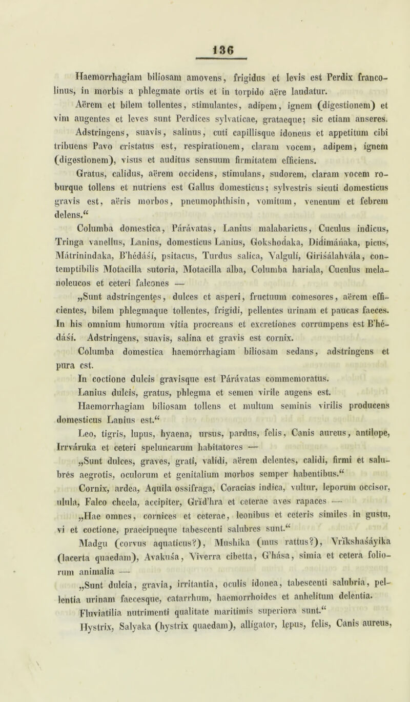 Haemorrhagiam biliosam amovens, frigidus ct levis est Perdix franco- 1 iniis, in morbis a phlegmate ortis ct in torpido aere laudatur. Aerem et bilem tollentes, stimulantes, adipem, ignem (digestionem) et vim augentes ct leves sunt Perdices sylvaticac, gratacquc; sic etiam anseres. Adstringens, suavis, salinus, cuti capillisque idoneus ct appetitum cibi tribuens Pavo cristatus est, respirationem, claram vocem, adipem, ignem (digestionem), visus ct auditus sensuum firmitatem efficiens. Gratus, calidus, aerem occidens, stimulans, sudorem, claram vocem ro- burque tollens et nutriens est Gallus domesticus; sylvestris sicuti domesticus gravis est, aeris morbos, pneumophthisin, vomitum, venenum ct febrem delens. Columba domestica, Paravatas, Lanius malabaricus, Cuculus indicus, Tringa vanellus, Lanius, domesticus Lanius, Gokshodaka, Didimanaka, picus, Matrinindaka, Bliedasi, psitacus, Turdus salica, Valguli, Girisalahvala, con- temptibilis Motacilla sutoria, Motacilla alba, Columba hariala, Cuculus mela- noleucos et ceteri falcones — „Sunt adstringentes, dulces ct asperi, fructuum comesores, aerem effi- cientes, bilem phlcgmaque tollentes, frigidi, pellentes urinam et paucas faeces. In his omnium humorum vitia procreans et excrctioncs corrumpens est B’he- dasi. Adstringens, suavis, salina ct gravis est cornix. Columba domestica haemorrhagiam biliosam sedans, adstringens ct pura est. In coctione dulcis gravisque est Paravatas commemoratus. Lanius dulcis, gratus, phlegma ct semen virile augens est. Haemorrhagiam biliosam tollens ct multum seminis virilis producens domesticus Lanius est. Leo, tigris, lupus, hyaena, ursus, pardus, felis, Canis aureus, antilope, Irrvaruka ct ceteri speluncarum habitatores — „Sunt dulces, graves, grati, validi, aerem delentes, calidi, firmi et salu- bres aegrotis, oculorum ct genitalium morbos semper habentibus. Cornix, ardea, Aquila ossifraga, Coracias indica, vultur, leporum occisor, ulula, Falco chccla, accipiter, Grid’hra ct ceterae aves rapaces — „FIae omnes, cornices ct ceterae, Iconibus ct ceteris similes in gustu, vi ct coctione, praccipucque tabescenti salubres sunt. Madgu (corvus aquaticus?), Mushika (mus rattus?), Vrikshasayika (lacerta quaedam), Avakusa, Viverra cibetta, G’hasa, simia ct cetera folio- rum animalia — „Sunt dulcia, gravia, irritantia, oculis idonea, tabescenti salubria, pel- lentia urinam facccsque, catarrhum, haemorrhoides ct anhelitum delentia. Fluviatilia nutrimenti qualitate maritimis superiora sunt. Hystrix, Salyaka (hystrix quaedam), alligator, lepus, felis, Canis aureus,