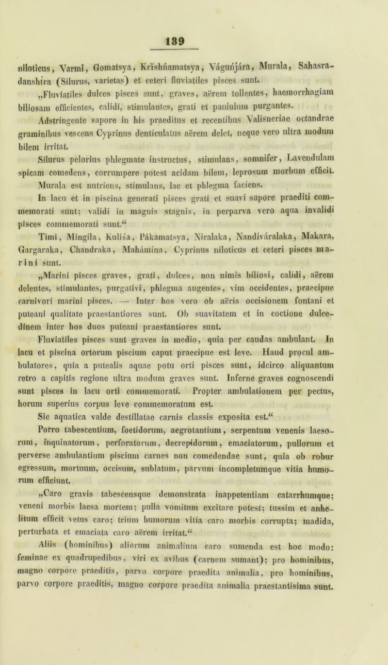 niloticus, Varini, Gontatsya, Krishnamatsya, Yagunjara, Murala, Sahasra- danshtra (Siimus, varietas) et ceteri fluviatiles pisces sunt. „Fluviatilcs dulces pisces sunt, graves, aerem tollentes, haemorrhagiam biliosam officientes, calidi, stimulantes, grati et paululum purgantes. Adstringcntc sapore in his praeditus et recentibus ^lisneriao octandrac graminibus vescens Cyprinus denticulatus acrem delet, neque vero ultra modum bilem irritat. Silurus pclorius phlegmate instructus, stimulans, somnifer, Lavcndulam spicam comedens, corrumpere potest acidam bilem, leprosum morbum efficit. Murala est nutriens, stimulans, lac et phlegma faciens. In lacu et in piscina generati pisces grati et suavi sapore praediti com- memorati sunt; validi in magnis stagnis, in perparva vero aqua invalidi pisces commemorati sunt.“ Timi, Mingila, kulisa, Pfikamatsya, Niralaka, Nandivaralaka, Makara, Gargaraka, Chandraka, Mahanrina, Cyprinus niloticus et ceteri pisces ma- rini sunt. „Marlni pisces graves, grati, dulces, non nimis biliosi, calidi, aerem delentes, stimulantes, purgativi, phlegma augentes, vim occidentes, praecipue carnivori marini pisces. — Inter hos vero ob aeris occisionem fontani et puteani qualitate praestantiores sunt. Ob suavitatem et in coctione dulce- dinem inter hos duos puteani praestantiores sunt. Fluviatiles pisces sunt graves in medio, quia per caudas ambulant. In lacu et piscina ortorum piscium caput praecipue est leve. Haud procul am- bulatores , quia a putealis aquae potu orti pisces sunt, idcirco aliquantum retro a capitis regione ultra modum graves sunt. Inferne graves cognoscendi sunt pisces in lacu orti commemorati. Propter ambulationem per pectus, horum superius corpus leve commemoratum est. Sic aquatica valde destillatae carnis classis exposita cst.“ Porro tabescentium, foetidorum, aegrotantium, serpentum venenis laeso- rum, inquinatorum, perforatorum, decrepidorum, emaciatorum, pullorum ct perverse ambulantium piscium carnes non comedendae sunt, quia ob robur egressum, mortuum, occisum, sublatum, parvum incomplctumquc vitia humo- rum efficiunt. „Caro gravis tabcscensquc demonstrata inappetentiam catarrhumque; veneni morbis laesa mortem; pulla vomitum excitare potest? tussim et anhe- litum efficit vetus caro; trium humorum vitia caro morbis corrupta; madida, perturbata ct emaciata caro aerem irritat.u Aliis (hominibus) aliorum animalium caro sumenda est hoc modo: feminae ex quadrupedibus, viri ex avibus (carnem sumant); pro hominibus, magno corpore praeditis, parvo corpore praedita animalia, pro hominibus, parvo corpore praeditis, magno corpore praedita animalia praestantisima sunt.