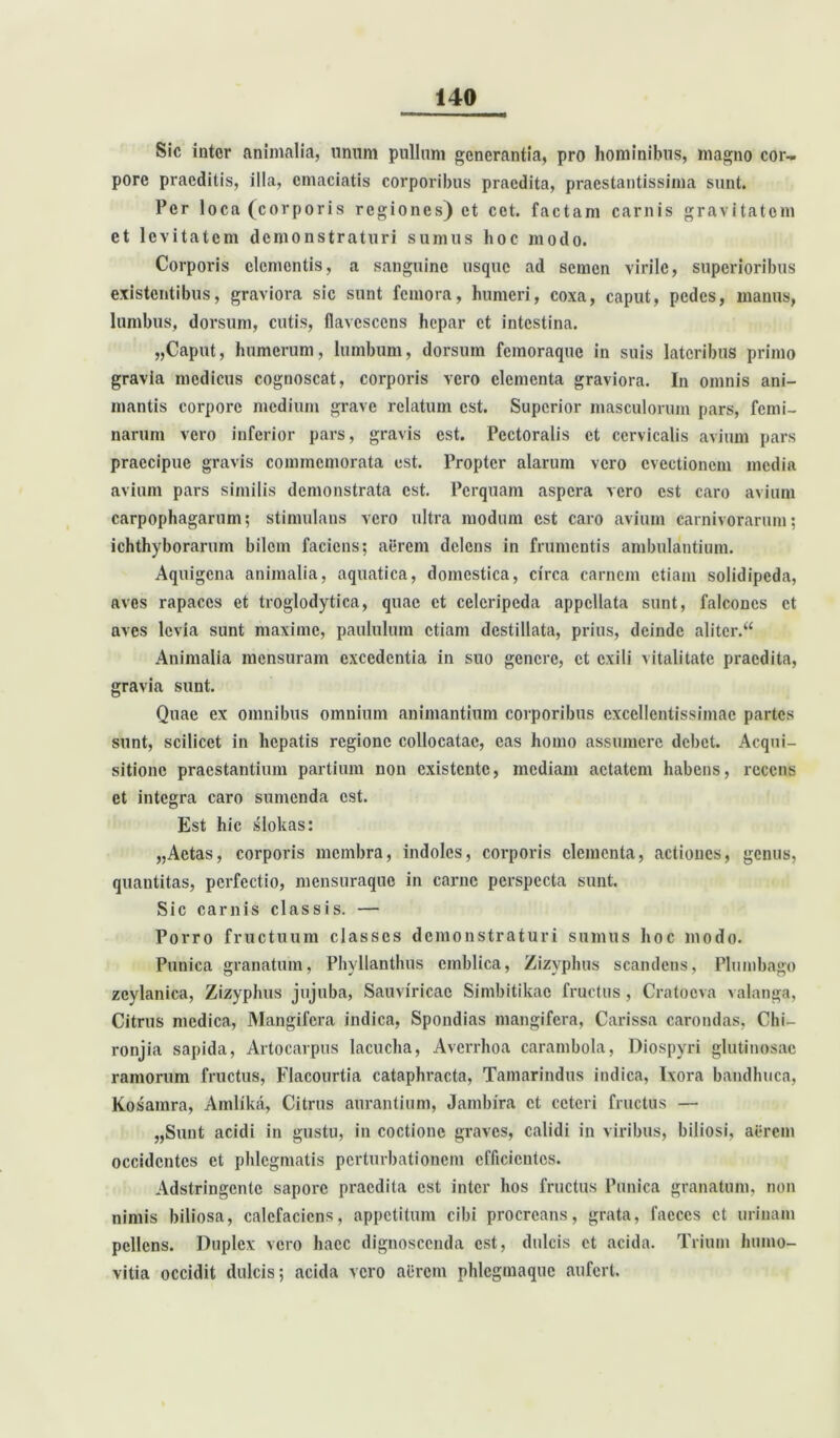 Sic inter animalia, unum pullum generantia, pro hominibus, magno cor- pore praeditis, illa, emaciatis corporibus praedita, praestantissima sunt. Per loca (corporis regiones) et cct. factam carnis gravitatem et levitatem demonstraturi sumus hoc modo. Corporis elementis, a sanguine usque ad semen virile, superioribus existentibus, graviora sic sunt femora, humeri, coxa, caput, pedes, manus, lumbus, dorsum, cutis, flavescens hepar et intestina. „Caput, humerum, lumbum, dorsum femoraque in suis lateribus primo gravia medicus cognoscat, corporis vero elementa graviora. In omnis ani- mantis corpore medium grave relatum est. Superior masculorum pars, femi- narum vero inferior pars, gravis est. Pectoralis et cervicalis avium pars praecipue gravis commemorata est. Propter alarum vero evectionem media avium pars similis demonstrata est. Perquam aspera vero est caro avium carpophagarum; stimulans vero ultra modum est caro avium carnivorarum; ichthyborarum bilem faciens; aerem delens in frumentis ambulantium. Aquigena animalia, aquatica, domestica, circa carnem etiam solidipeda, aves rapaces et troglodytica, quae et celcripcda appellata sunt, falcones et aves levia sunt maxime, paululum etiam destillata, prius, deinde aliter.44 Animalia mensuram excedentia in suo genere, et exili vitalitate praedita, gravia sunt. Quae ex omnibus omnium animantium corporibus excellentissimae partes sunt, scilicet in hepatis regione collocatae, eas homo assumere debet. Acqui- sitione praestantium partium non existente, mediam aetatem habens, recens et integra caro sumenda est. Est hic slokas: „Aetas, corporis membra, indoles, corporis elementa, actiones, genus, quantitas, perfectio, mensuraque in carne perspecta sunt. Sic carnis classis. — Porro fructuum classes demonstraturi sumus hoc modo. Punica granatum, Phyllanthus cmblica, Zizyphus scandens, Plumbago zeylanica, Zizyphus jujuba, Sauviricae Simbitikac fructus , Cratoova valanga, Citrus medica, Mangifcra indica, Spondias mangifera, Carissa carondas, Chi— ronjia sapida, Artocarpus lacucha, Averrhoa carambola, Diospyri glutinosae ramorum fructus, Flacourtia cataphracta, Tamarindus indica, Ixora bandhuca, Kosamra, Amlika, Citrus aurantium, Jambira et ceteri fructus — „Sunt acidi in gustu, in coctione graves, calidi in viribus, biliosi, aerem occidentes et phlegmatis perturbationem efficientes. Adstringcntc sapore praedita est inter hos fructus Punica granatum, non nimis biliosa, calefaciens, appetitum cibi procreans, grata, faeces et urinam pellens. Duplex vero haec dignoscenda est, dulcis et acida. Trium humo- vitia occidit dulcis; acida vero aerem phlegmaquc aufert.