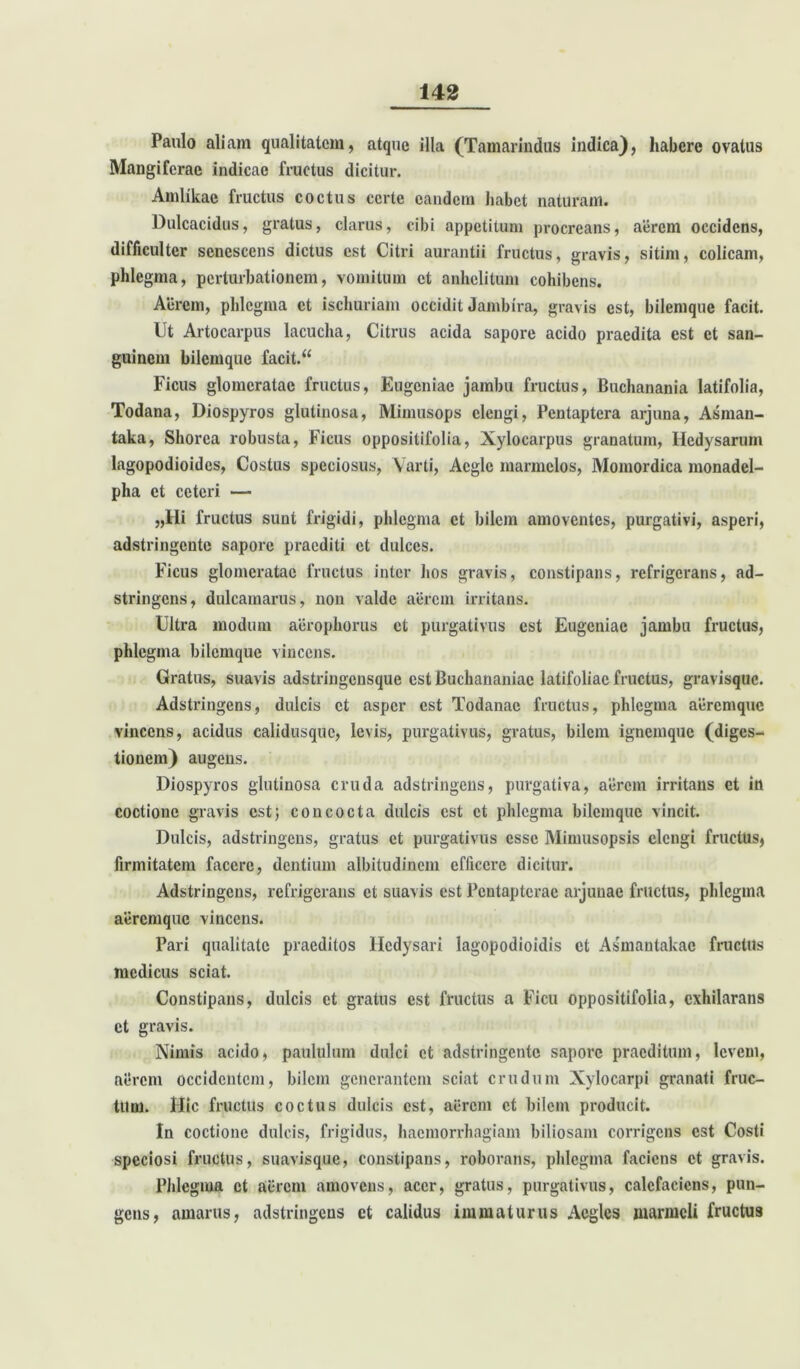 Paulo aliam qualitatem, atque illa (Tamarindus indica), habere ovatus Mangiferae indicae fructus dicitur. Amlikae fructus coctus certe eandem habet naturam. Dulcacidus, gratus, clarus, cibi appetitum procreans, aerem occidens, difficulter senescens dictus est Citri aurantii fructus, gravis, sitim, colicam, phlegma, perturbationem, vomitum et anhelitum cohibens. Acrem, phlegma ct ischuriam occidit Jambira, gravis est, bilemque facit. Ut Artocarpus lacucha, Citrus acida sapore acido praedita est ct san- guinem bilemque facit.“ Ficus glomeratae fructus, Eugeniae jambu fructus, Buchanania latifolia, Todana, Diospyros glutinosa, Mimusops elengi, Pentaptera arjuna, Asman- taka, Sliorca robusta, Ficus oppositifolia, Xylocarpus granatum, Hedysaruni lagopodioides, Costus speciosus, Yarti, Aegie marmclos, Momordica monadel- pha ct ceteri —- „Hi fructus sunt frigidi, phlegma ct bilem amoventes, purgativi, asperi, adstringente sapore praediti et dulces. Ficus glomeratae fructus inter hos gravis, constipans, refrigerans, ad- stringens, dulcamarus, non valde aerem irritans. Ultra modum aerophorus ct purgativus est Eugeniae jambu fructus, phlegma bilemque vincens. Gratus, suavis adstringcnsque est Buchananiac latifoliae fructus, gravisque. Adstringens, dulcis ct asper est Todanae fructus, phlegma aeremque vincens, acidus calidusque, levis, purgativus, gratus, bilem ignemque (diges- tionem) augens. Diospyros glutinosa cruda adstringens, purgativa, aerem irritans et in coctione gravis est; concocta dulcis est ct phlegma bilemque vincit. Dulcis, adstringens, gratus ct purgativus esse Mimusopsis elengi fructus, firmitatem facere, dentium albitudinem efficere dicitur. Adstringens, refrigerans et suavis est Pcntaptcrac arjunae fructus, phlegma aeremque vincens. Pari qualitate praeditos Hcdysari lagopodioidis ct Asmantakac fructus medicus sciat. Constipans, dulcis ct gratus est fructus a Ficu oppositifolia, exhilarans et gravis. Nimis acido, paululum dulci ct adstringente sapore praeditum, levem, aerem occidentem, bilem generantem sciat crudum Nylocarpi granati fruc- tum. Hic fructus coctus dulcis est, aerem et bilem producit. In coctione dulcis, frigidus, haemorrhagiam biliosam corrigens est Costi speciosi fructus, suavis que, constipans, roborans, phlegma faciens ct gravis. Phlegma ct aerem amovens, acer, gratus, purgativus, calefaciens, pun- gens, amarus, adstringens et calidus immaturus Acglcs marmcli fructus