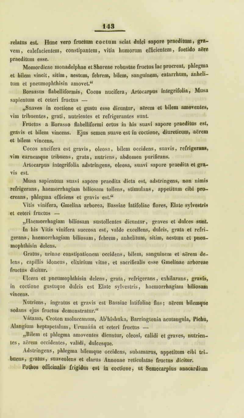 relatus est. Hunc vero fructum coctum sciat dulci sapore praeditum, gra- vem, calefacientem, constipantem, vitia humorum efficientem, foetido aere praeditum esse. Momordicac monadclphae et Shorcac robustae fructus lac procreat, phlegma et bilem vincit, sitim, aestum, febrem, bilem, sanguinem, catarrhum, anheli- tum et pneumophthisin amovet/4 Borassus flabclliformis, Cocos nucifera, Artocarpus integrifoiia, Musa sapientum et ceteri fructus — „Suaves in coctione et gustu esse dicuntur, aerem et bilem amoventes, vim tribuentes, grati, nutrientes et refrigerantes sunt. Fructus a Borasso flabclliformi ortus in his suavi sapore praeditus est, gravis et bilem vincens. Ejus semen suave est in coctione, diureticum, aerem et bilem vincens. Cocos nucifera est gravis, oleosa, bilem occidens, suavis, refrigerans, vim carnemque tribuens, grata, nutriens, abdomen purificans. Artocarpus integrifoiia adstringens, oleosa, suavi sapore praedita et gra- vis est. Musa sapientum suavi sapore praedita dicta est, adstringens, non nimis refrigerans, haemorrhagiam biliosam tollens, stimulans, appetitum cibi pro- creans, phlegma efficiens et gravis cst.“ Vitis vinifera, Gmelina arborea, Bassiae latifoliae flores, Elate sylvestris et ceteri fructus — «Haemorrhagiam biliosam sustollentes dicuntur, graves et dulces sunt. In his Vitis vinifera succosa est, valde excellens, dulcis, grata et refri- gerans, haemorrhagiam biliosam, febrem, anhelitum, sitim, aestum ct pneu- mophthisin delens. Gratus, urinae constipationem occidens, bilem, sanguinem et aerem de- lens, capillis idoneus, clixirium vitae, ct sacrificalis esse Gmelinac arboreae fructus dicitur. Ulcera ct pneumophthisin delens, grata, refrigerans, exhilarans, gravis, in coctione gustuque dulcis est Elate sylvestris, haemorrhagiam biliosam vincens. Nutriens, ingratus et gravis est Bassiae latifoliae flos; aercin bilemque sedans ejus fructus demonstratur/4 \ atama, Croton moluccanum, Ab’hishnka, Barringtonia acutangula, Pichu, Alangium hcptapctalum, Unimana ct ceteri fructus — «Bilem ct phlegma amoventes dicuntur, oleosi, calidi ct graves, nutrien- tes, aerem occidentes, validi, dulcesque. Adstringens, phlegma bilemque occidens, subamarus, appetitum cibi tri- buens, gratus, suaveolens ct clarus Annonae reticulatae fructus dicitur. Pothoa officinalis frigidus est in coctione, ut Semecarpius anacardium