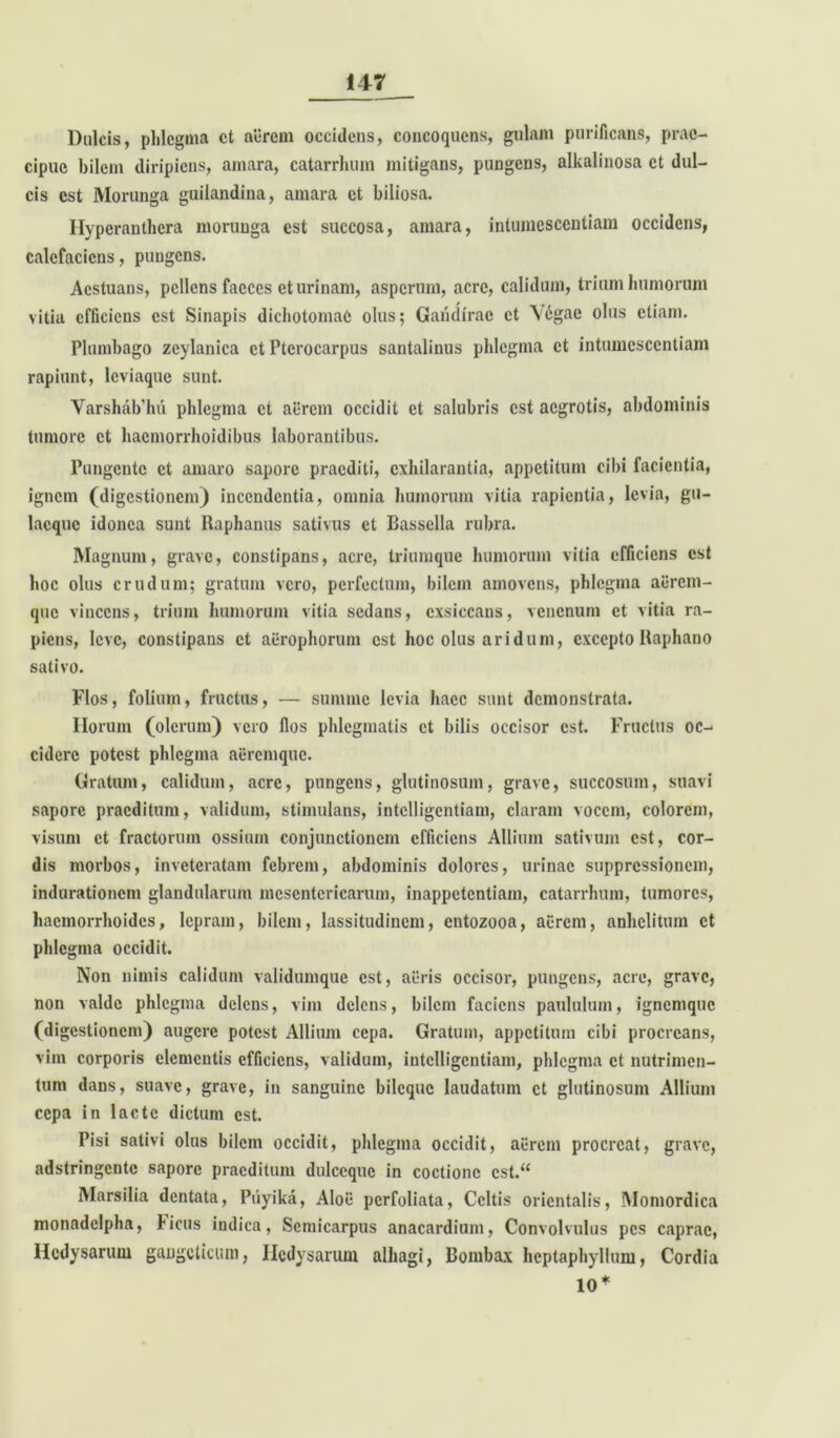 Dulcis, phlegma et aerem occidens, concoquens, gulam purificans, prae- cipue bilem diripiens, amara, catarrhum mitigans, pungens, alkalinosa et dul- cis est Morunga guilandina, amara et biliosa. Hyperanthera morunga est succosa, amara, intumescentiam occidens, calefaciens, pungens. Aestuans, pellens faeces et urinam, asperum, acre, calidum, trium humorum vitia efficiens est Sinapis dichotomaC olus; Garidirac et V6gae olus etiam. Plumbago zeylanica et Ptcrocarpus santalinus phlegma et intumescentiam rapiunt, leviaque sunt. Varshab'hu phlegma et aerem occidit et salubris est aegrotis, abdominis tumore et haemorrhoidibus laborantibus. Pungente et amaro sapore praediti, exhilarantia, appetitum cibi facientia, ignem (digestionem) incendentia, omnia humorum vitia rapientia, levia, gu- lacquc idonea sunt Raphanus sativus et Bassclla rubra. Magnum, grave, constipans, acre, triumque humorum vitia efficiens est hoc olus crudum; gratum vero, perfectum, bilem amovens, phlegma aerem- que vincens, trium humorum vitia sedans, exsiccans, venenum et vitia ra- piens, leve, constipans et acrophorum est hoc olus aridum, excepto Raphano sativo. Flos, folium, fructus, — summe levia haec sunt demonstrata. Ilorum (olerum) vero flos phlegmatis et bilis occisor est. Fructus oc- cidere potest phlegma aeremque. Gratum, calidum, acre, pungens, glutinosum, grave, succosum, suavi sapore praeditum, validum, stimulans, intclligcntiam, claram vocem, colorem, visum et fractorum ossium conjunctionem efficiens Allium sativum est, cor- dis morbos, inveteratam febrem, abdominis dolores, urinae suppressionem, indurationem glandularum mesentericarum, inappetentiam, catarrhum, tumores, haemorrhoides, lepram, bilem, lassitudinem, entozooa, acrem, anhelitum et phlegma occidit. Non nimis calidum validumque est, acris occisor, pungens, acre, grave, non valde phlegma delens, vim delens, bilem faciens paululum, ignemque (digestionem) augere potest Allium cepa. Gratum, appetitum cibi procreans, vim corporis clementis efficiens, validum, intclligcntiam, phlegma et nutrimen- tum dans, suave, grave, in sanguine bileque laudatum et glutinosum Allium cepa in lacte dictum est. Pisi sativi olus bilem occidit, phlegma occidit, acrem procreat, grave, adstringente sapore praeditum dulccquc in coctione cst.“ Marsilia dentata, Piiyika, Aloe perfoliata, Celtis orientalis, Momordica monadclpha, bicus indica, Scmicarpus anacardium, Convolvulus pes caprae, Hcdysarum gaogclicum, Ilcdysaruin alliagi, Dombax hcptaphyllum, Cordia 10*