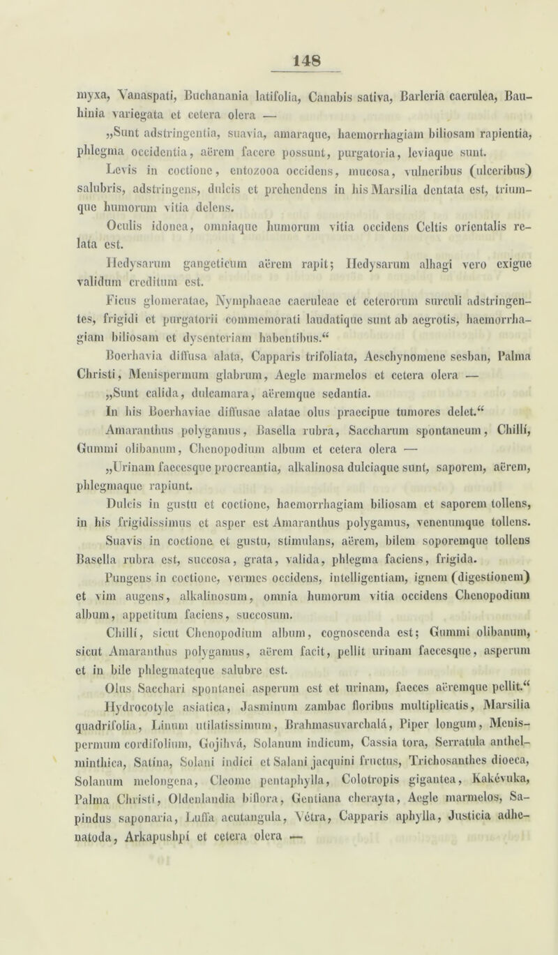 myxa, Yanaspati, Buchanania latifolia, Canabis sativa, Barlcria caerulea, Bau- liinia variegata et cetera olera •— «Sunt adstringentia, suavia, amaraque, haemorrhagiam biliosam rapientia, phlegma occidentia, aerem facere possunt, purgatoria, leviaque sunt. Levis in coctione, entozooa occidens, mucosa, vulneribus (ulceribus) salubris, adstringens, dulcis et prehendens in hisMarsilia dentata est, trium- que humorum vitia delens. Oculis idonea, omniaque humorum vitia occidens Celtis orientalis re- lata est. Ilcdysarum gangcticum aerem rapit; Iledysarum alhagi vero exigue validum creditum est. Ficus glomeratae, Nymphaeae caeruleae et ceterorum surculi adstringen- te.s, frigidi et purgatorii commemorati laudatique sunt ab aegrotis, haemorrha- giam biliosam ct dysenteriam habentibus.^ Bocrhavia diffusa alata, Capparis trifoliata, Acschynomcnc sesban, Palma Christi, Mcuispermum glabrum, Aegie marmclos et cetera olera — „Sunt calida, dulcamara, aeremque sedantia. In his Boerluaviae diffusae alatae olus praecipue tumores delet. “ Amaranthus polygamus, Basella rubra, Saccharum spontaneum, Chilli, Gumini olibanum, Chenopodium album et cetera olera — „Urinam faccesque procreantia, alkalinosa dulciaque sunt, saporem, acrem, phlcgmaquc rapiunt. Dulcis in gustu ct coctione, haemorrhagiam biliosam ct saporem tollens, in his frigidissimus et asper est Amaranthus polygamus, venenumque tollens. Suavis in coctione ct gustu, stimulans, aerem, bilem soporemque tollens Basella rubra est, succosa, grata, valida, phlegma faciens, frigida. Pungens in coctione, vermes occidens, iutelligentiam, ignem (digestionem) et vim augens, alkalinosum, omnia humorum vitia occidens Chenopodium album, appetitum faciens, succosum. Chilli, sicut Chenopodium album, cognoscenda est; Gumini olibanum, sicut Amaranthus polygamus, aerem facit, pellit urinam faccesque, asperum et in bile phlegmatcque salubre est. Olus Sacchari spontanei asperum est et urinam, faeces aeremque pellit.“ Hydrocotyle asiatica, Jasminum zambac floribus multiplicatis, Marsilia quadrifolia, Linum utilatissimum, Brahmasuvarchala, Piper longum, Mcuis- permum cordifolium, Gojihva, Solanum indicum, Cassia tora, Serratula anthcl- minthica, Satina, Solani indici ct Salani jacquini fructus, Trichosanthcs dioeca, Solanum melongena, Cleome pentaphylla, Colotropis gigantea, Kakevuka, Palma Christi, Oldenlandia biflora, Gentiana chcrayta, Aegie marmclos, Sa- pindus saponaria, Luffa aculaugula, \ctra, Capparis aphylla, Justicia adhe- natoda, Arkapushpi ct cetera olera —